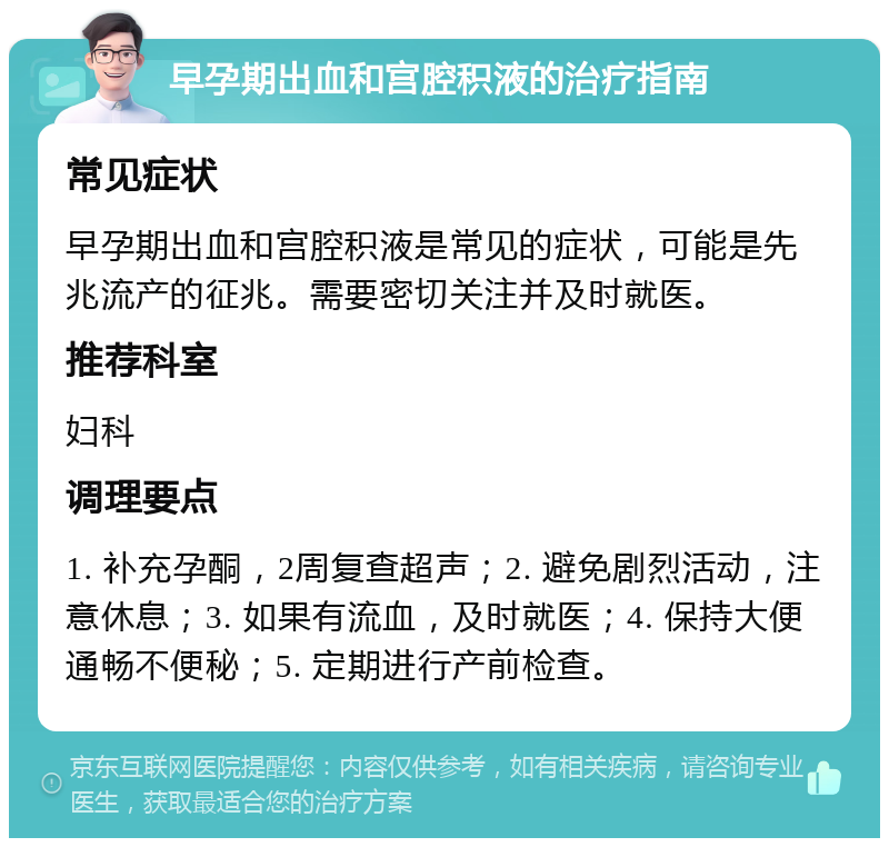 早孕期出血和宫腔积液的治疗指南 常见症状 早孕期出血和宫腔积液是常见的症状，可能是先兆流产的征兆。需要密切关注并及时就医。 推荐科室 妇科 调理要点 1. 补充孕酮，2周复查超声；2. 避免剧烈活动，注意休息；3. 如果有流血，及时就医；4. 保持大便通畅不便秘；5. 定期进行产前检查。