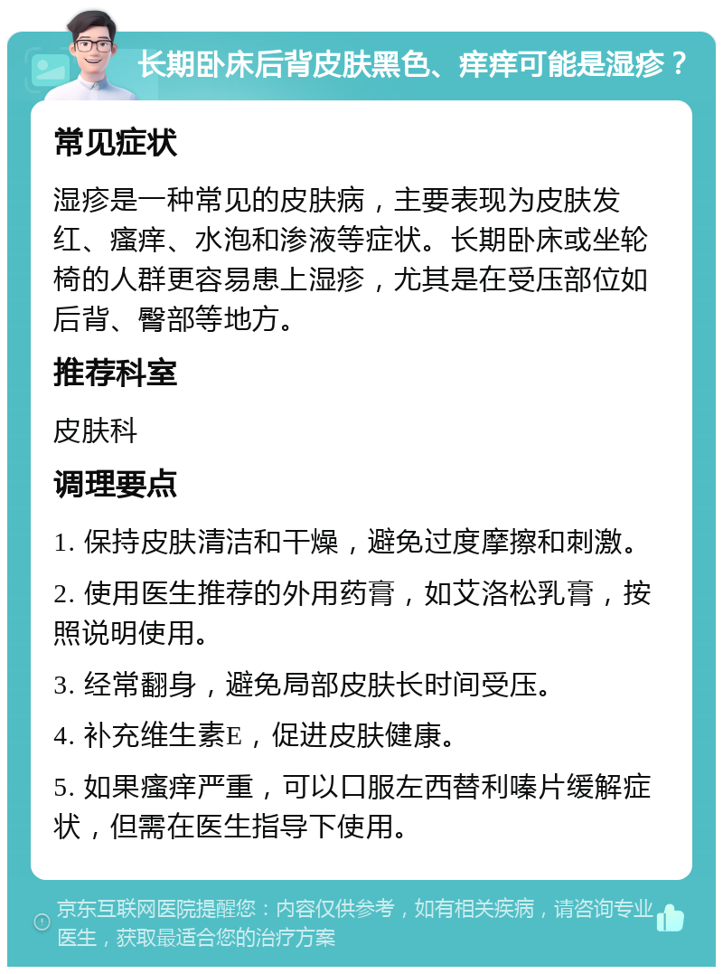 长期卧床后背皮肤黑色、痒痒可能是湿疹？ 常见症状 湿疹是一种常见的皮肤病，主要表现为皮肤发红、瘙痒、水泡和渗液等症状。长期卧床或坐轮椅的人群更容易患上湿疹，尤其是在受压部位如后背、臀部等地方。 推荐科室 皮肤科 调理要点 1. 保持皮肤清洁和干燥，避免过度摩擦和刺激。 2. 使用医生推荐的外用药膏，如艾洛松乳膏，按照说明使用。 3. 经常翻身，避免局部皮肤长时间受压。 4. 补充维生素E，促进皮肤健康。 5. 如果瘙痒严重，可以口服左西替利嗪片缓解症状，但需在医生指导下使用。