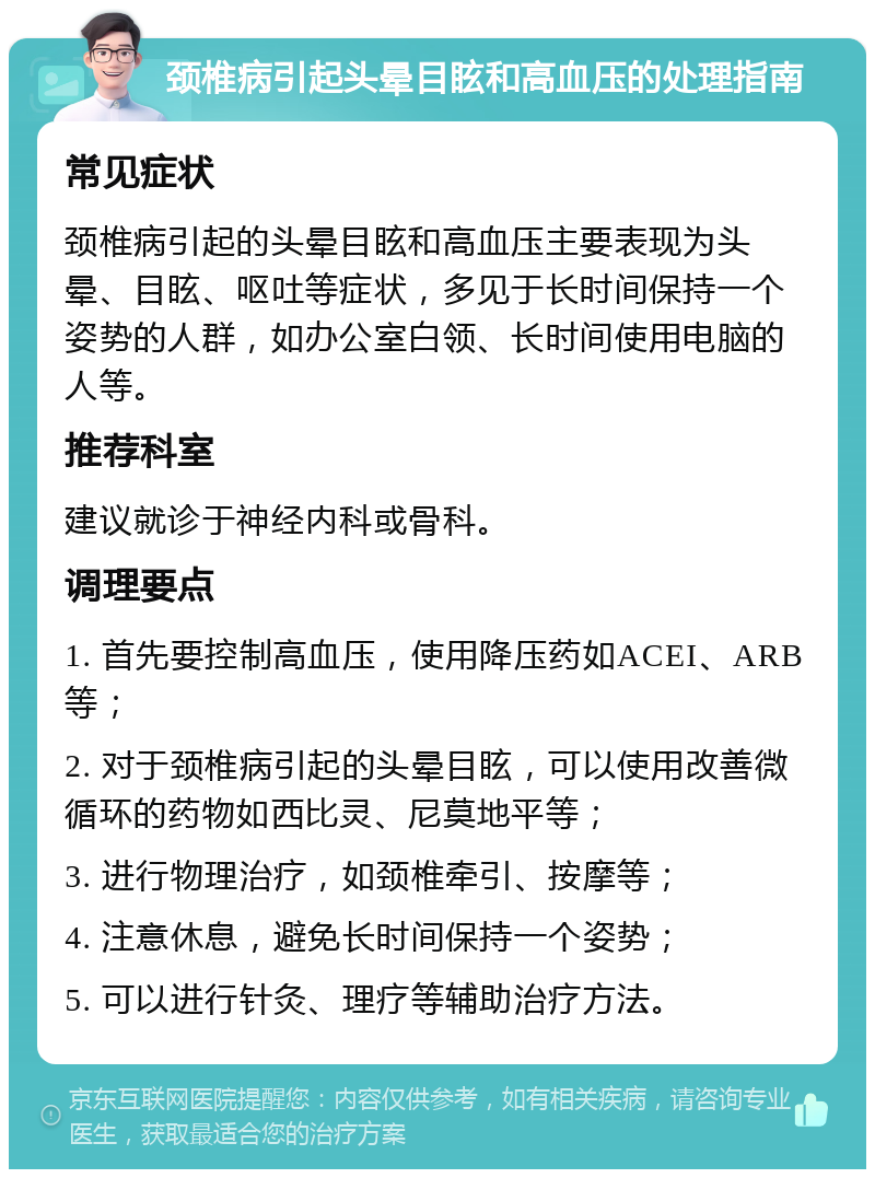 颈椎病引起头晕目眩和高血压的处理指南 常见症状 颈椎病引起的头晕目眩和高血压主要表现为头晕、目眩、呕吐等症状，多见于长时间保持一个姿势的人群，如办公室白领、长时间使用电脑的人等。 推荐科室 建议就诊于神经内科或骨科。 调理要点 1. 首先要控制高血压，使用降压药如ACEI、ARB等； 2. 对于颈椎病引起的头晕目眩，可以使用改善微循环的药物如西比灵、尼莫地平等； 3. 进行物理治疗，如颈椎牵引、按摩等； 4. 注意休息，避免长时间保持一个姿势； 5. 可以进行针灸、理疗等辅助治疗方法。