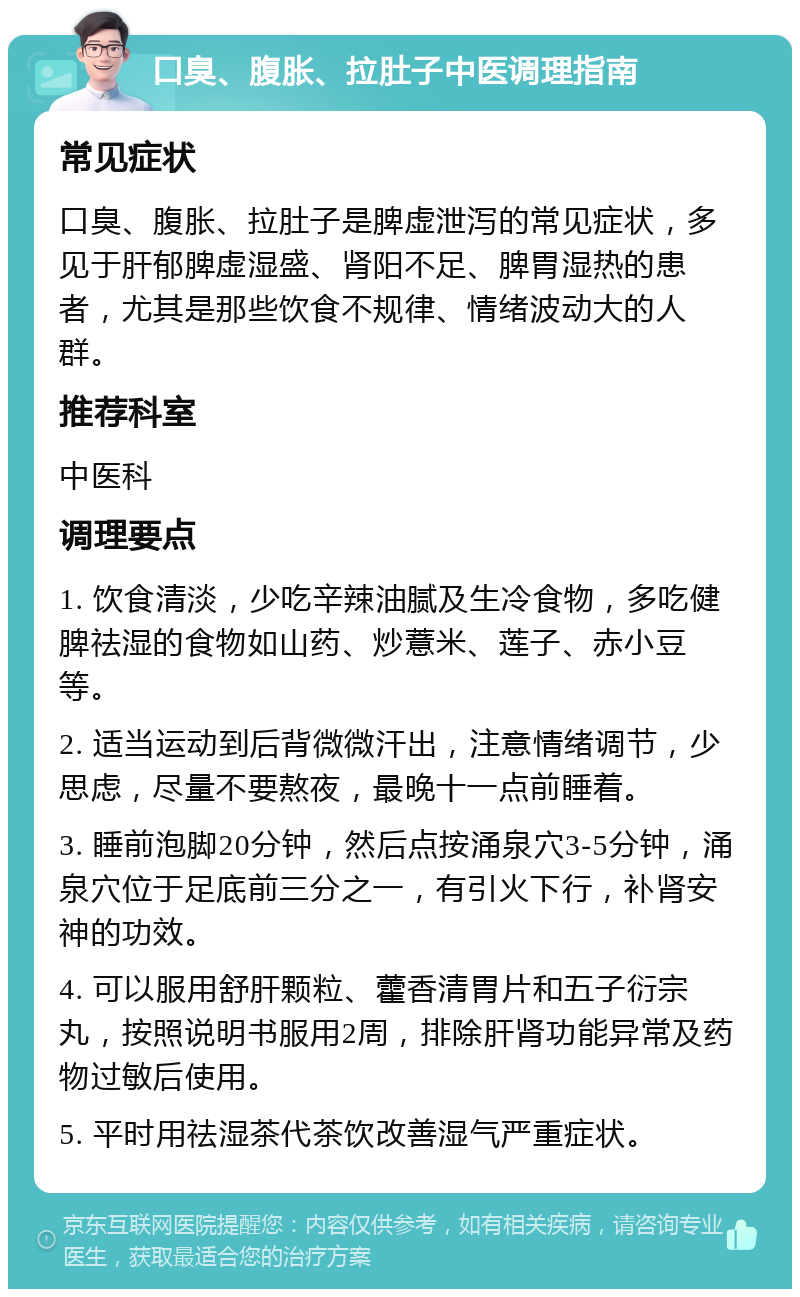 口臭、腹胀、拉肚子中医调理指南 常见症状 口臭、腹胀、拉肚子是脾虚泄泻的常见症状，多见于肝郁脾虚湿盛、肾阳不足、脾胃湿热的患者，尤其是那些饮食不规律、情绪波动大的人群。 推荐科室 中医科 调理要点 1. 饮食清淡，少吃辛辣油腻及生冷食物，多吃健脾祛湿的食物如山药、炒薏米、莲子、赤小豆等。 2. 适当运动到后背微微汗出，注意情绪调节，少思虑，尽量不要熬夜，最晚十一点前睡着。 3. 睡前泡脚20分钟，然后点按涌泉穴3-5分钟，涌泉穴位于足底前三分之一，有引火下行，补肾安神的功效。 4. 可以服用舒肝颗粒、藿香清胃片和五子衍宗丸，按照说明书服用2周，排除肝肾功能异常及药物过敏后使用。 5. 平时用祛湿茶代茶饮改善湿气严重症状。