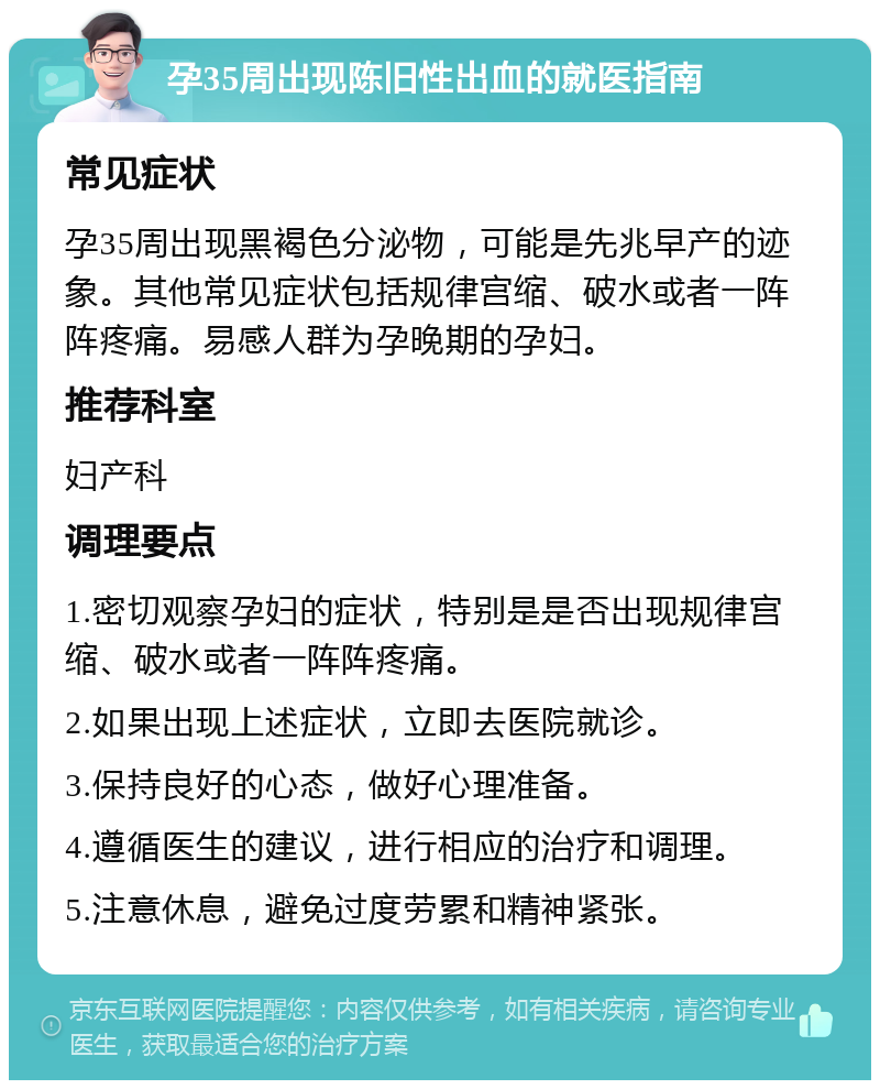 孕35周出现陈旧性出血的就医指南 常见症状 孕35周出现黑褐色分泌物，可能是先兆早产的迹象。其他常见症状包括规律宫缩、破水或者一阵阵疼痛。易感人群为孕晚期的孕妇。 推荐科室 妇产科 调理要点 1.密切观察孕妇的症状，特别是是否出现规律宫缩、破水或者一阵阵疼痛。 2.如果出现上述症状，立即去医院就诊。 3.保持良好的心态，做好心理准备。 4.遵循医生的建议，进行相应的治疗和调理。 5.注意休息，避免过度劳累和精神紧张。