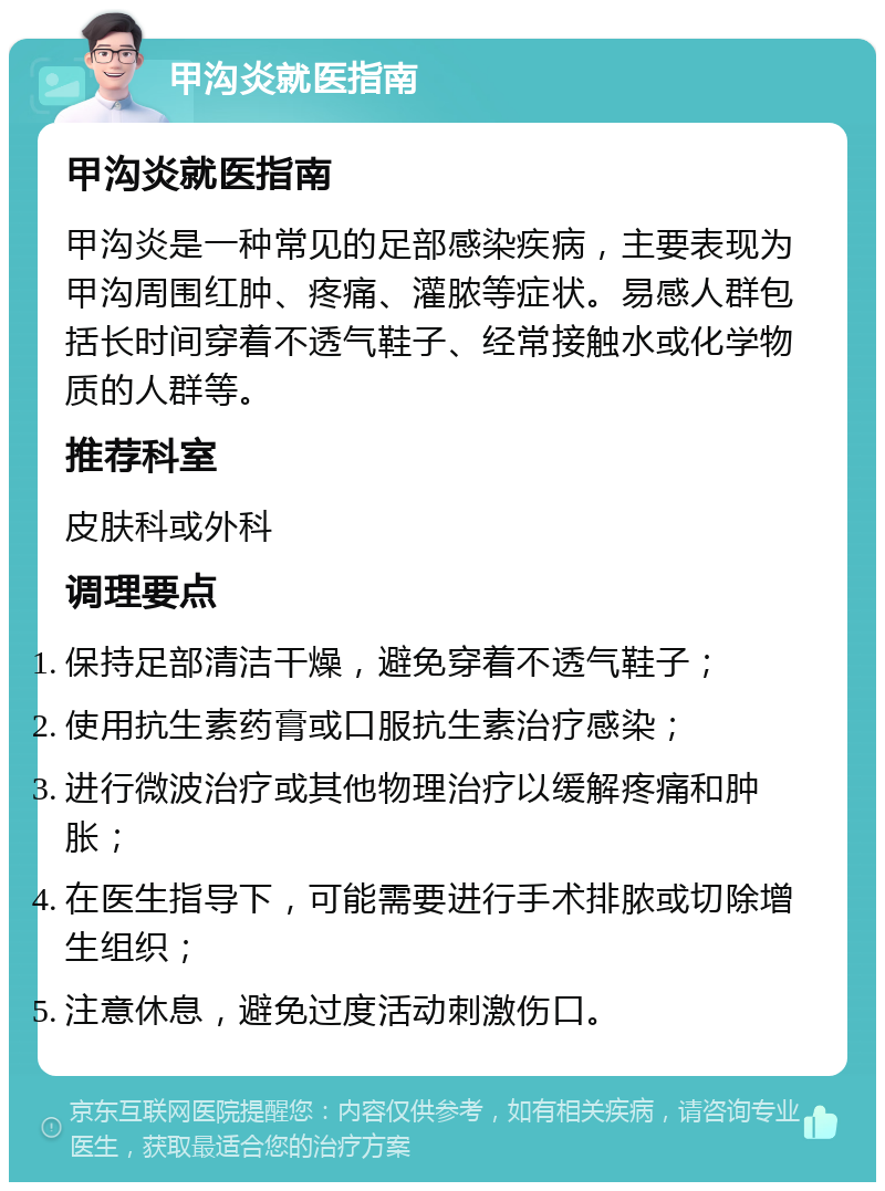 甲沟炎就医指南 甲沟炎就医指南 甲沟炎是一种常见的足部感染疾病，主要表现为甲沟周围红肿、疼痛、灌脓等症状。易感人群包括长时间穿着不透气鞋子、经常接触水或化学物质的人群等。 推荐科室 皮肤科或外科 调理要点 保持足部清洁干燥，避免穿着不透气鞋子； 使用抗生素药膏或口服抗生素治疗感染； 进行微波治疗或其他物理治疗以缓解疼痛和肿胀； 在医生指导下，可能需要进行手术排脓或切除增生组织； 注意休息，避免过度活动刺激伤口。