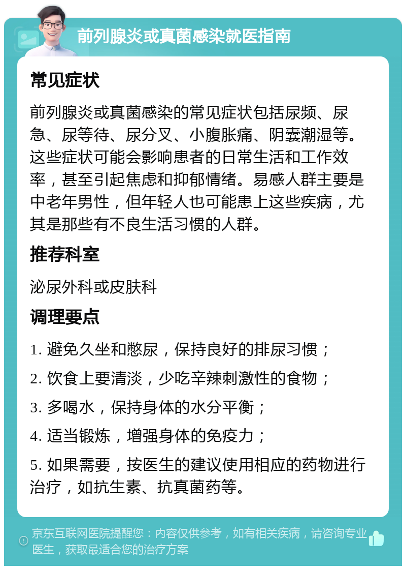 前列腺炎或真菌感染就医指南 常见症状 前列腺炎或真菌感染的常见症状包括尿频、尿急、尿等待、尿分叉、小腹胀痛、阴囊潮湿等。这些症状可能会影响患者的日常生活和工作效率，甚至引起焦虑和抑郁情绪。易感人群主要是中老年男性，但年轻人也可能患上这些疾病，尤其是那些有不良生活习惯的人群。 推荐科室 泌尿外科或皮肤科 调理要点 1. 避免久坐和憋尿，保持良好的排尿习惯； 2. 饮食上要清淡，少吃辛辣刺激性的食物； 3. 多喝水，保持身体的水分平衡； 4. 适当锻炼，增强身体的免疫力； 5. 如果需要，按医生的建议使用相应的药物进行治疗，如抗生素、抗真菌药等。