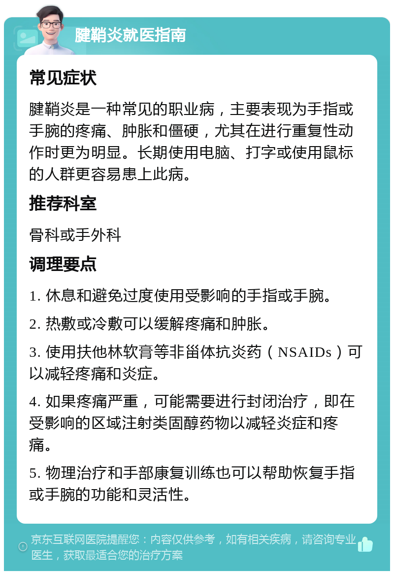 腱鞘炎就医指南 常见症状 腱鞘炎是一种常见的职业病，主要表现为手指或手腕的疼痛、肿胀和僵硬，尤其在进行重复性动作时更为明显。长期使用电脑、打字或使用鼠标的人群更容易患上此病。 推荐科室 骨科或手外科 调理要点 1. 休息和避免过度使用受影响的手指或手腕。 2. 热敷或冷敷可以缓解疼痛和肿胀。 3. 使用扶他林软膏等非甾体抗炎药（NSAIDs）可以减轻疼痛和炎症。 4. 如果疼痛严重，可能需要进行封闭治疗，即在受影响的区域注射类固醇药物以减轻炎症和疼痛。 5. 物理治疗和手部康复训练也可以帮助恢复手指或手腕的功能和灵活性。