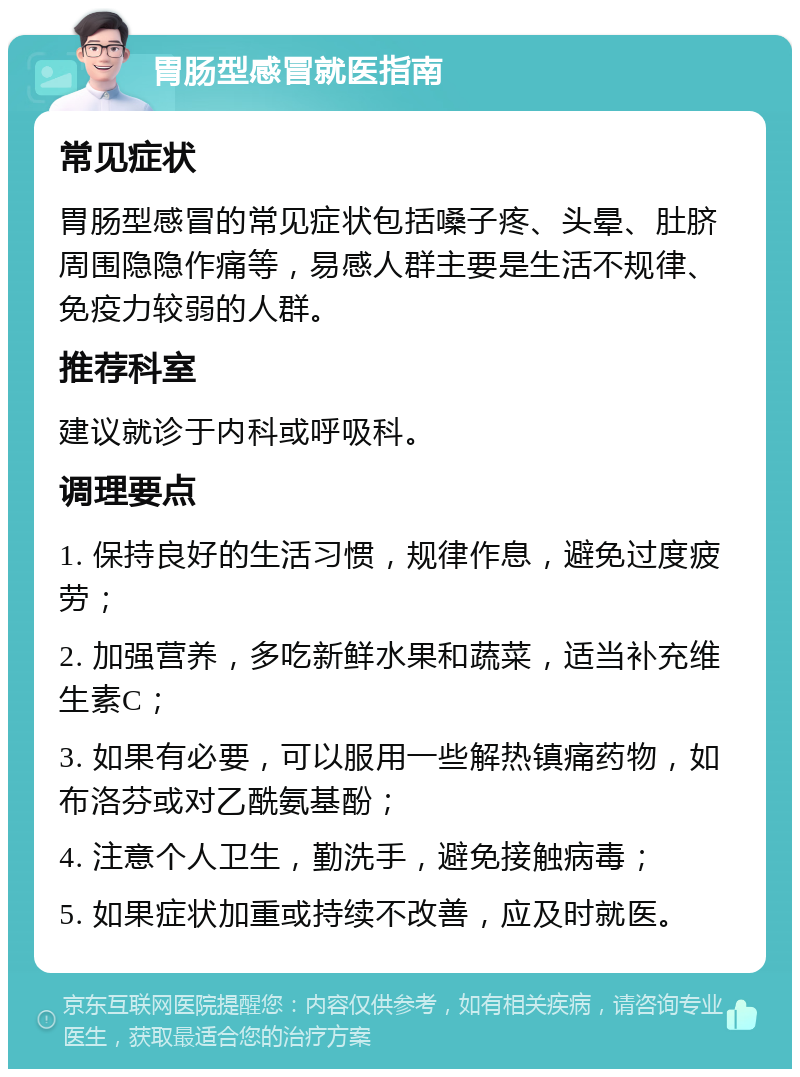 胃肠型感冒就医指南 常见症状 胃肠型感冒的常见症状包括嗓子疼、头晕、肚脐周围隐隐作痛等，易感人群主要是生活不规律、免疫力较弱的人群。 推荐科室 建议就诊于内科或呼吸科。 调理要点 1. 保持良好的生活习惯，规律作息，避免过度疲劳； 2. 加强营养，多吃新鲜水果和蔬菜，适当补充维生素C； 3. 如果有必要，可以服用一些解热镇痛药物，如布洛芬或对乙酰氨基酚； 4. 注意个人卫生，勤洗手，避免接触病毒； 5. 如果症状加重或持续不改善，应及时就医。