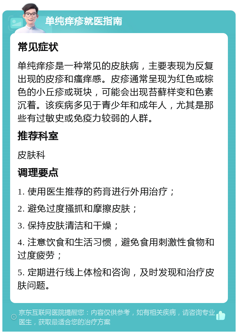 单纯痒疹就医指南 常见症状 单纯痒疹是一种常见的皮肤病，主要表现为反复出现的皮疹和瘙痒感。皮疹通常呈现为红色或棕色的小丘疹或斑块，可能会出现苔藓样变和色素沉着。该疾病多见于青少年和成年人，尤其是那些有过敏史或免疫力较弱的人群。 推荐科室 皮肤科 调理要点 1. 使用医生推荐的药膏进行外用治疗； 2. 避免过度搔抓和摩擦皮肤； 3. 保持皮肤清洁和干燥； 4. 注意饮食和生活习惯，避免食用刺激性食物和过度疲劳； 5. 定期进行线上体检和咨询，及时发现和治疗皮肤问题。