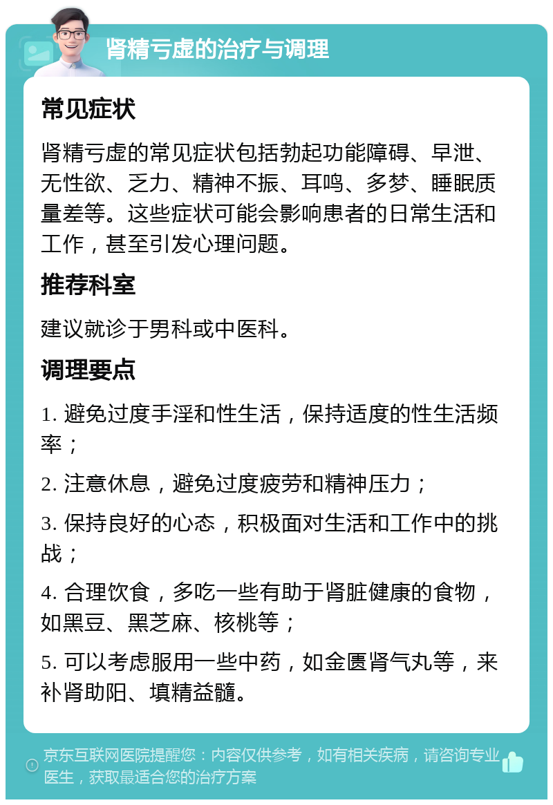 肾精亏虚的治疗与调理 常见症状 肾精亏虚的常见症状包括勃起功能障碍、早泄、无性欲、乏力、精神不振、耳鸣、多梦、睡眠质量差等。这些症状可能会影响患者的日常生活和工作，甚至引发心理问题。 推荐科室 建议就诊于男科或中医科。 调理要点 1. 避免过度手淫和性生活，保持适度的性生活频率； 2. 注意休息，避免过度疲劳和精神压力； 3. 保持良好的心态，积极面对生活和工作中的挑战； 4. 合理饮食，多吃一些有助于肾脏健康的食物，如黑豆、黑芝麻、核桃等； 5. 可以考虑服用一些中药，如金匮肾气丸等，来补肾助阳、填精益髓。