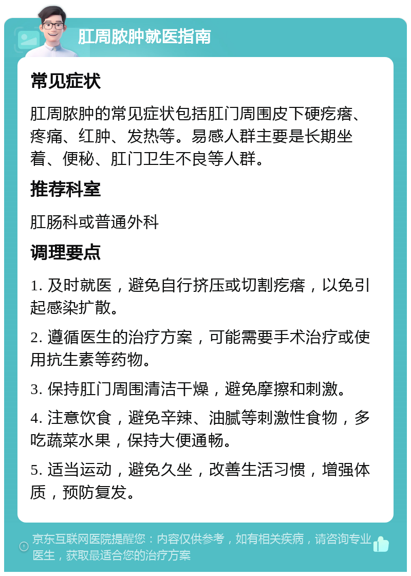 肛周脓肿就医指南 常见症状 肛周脓肿的常见症状包括肛门周围皮下硬疙瘩、疼痛、红肿、发热等。易感人群主要是长期坐着、便秘、肛门卫生不良等人群。 推荐科室 肛肠科或普通外科 调理要点 1. 及时就医，避免自行挤压或切割疙瘩，以免引起感染扩散。 2. 遵循医生的治疗方案，可能需要手术治疗或使用抗生素等药物。 3. 保持肛门周围清洁干燥，避免摩擦和刺激。 4. 注意饮食，避免辛辣、油腻等刺激性食物，多吃蔬菜水果，保持大便通畅。 5. 适当运动，避免久坐，改善生活习惯，增强体质，预防复发。