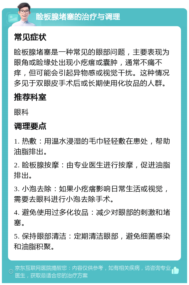 睑板腺堵塞的治疗与调理 常见症状 睑板腺堵塞是一种常见的眼部问题，主要表现为眼角或睑缘处出现小疙瘩或囊肿，通常不痛不痒，但可能会引起异物感或视觉干扰。这种情况多见于双眼皮手术后或长期使用化妆品的人群。 推荐科室 眼科 调理要点 1. 热敷：用温水浸湿的毛巾轻轻敷在患处，帮助油脂排出。 2. 睑板腺按摩：由专业医生进行按摩，促进油脂排出。 3. 小泡去除：如果小疙瘩影响日常生活或视觉，需要去眼科进行小泡去除手术。 4. 避免使用过多化妆品：减少对眼部的刺激和堵塞。 5. 保持眼部清洁：定期清洁眼部，避免细菌感染和油脂积聚。