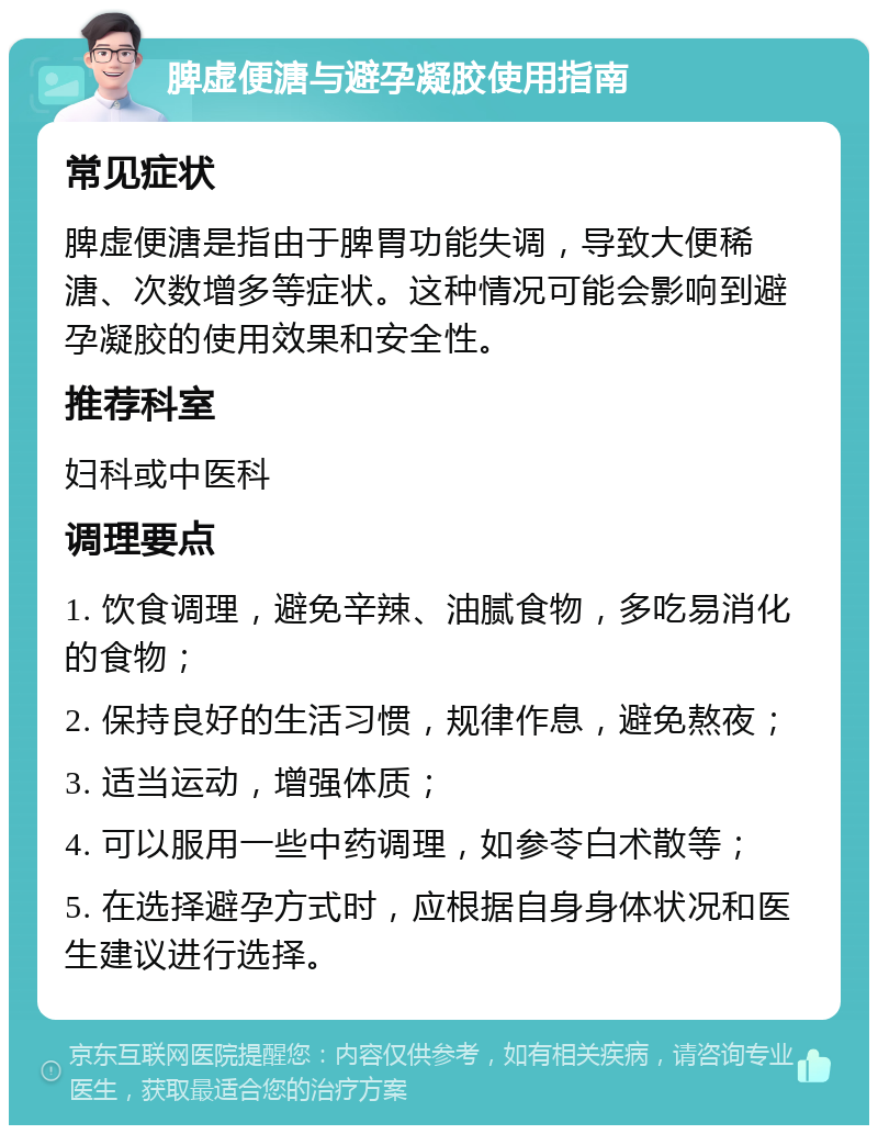 脾虚便溏与避孕凝胶使用指南 常见症状 脾虚便溏是指由于脾胃功能失调，导致大便稀溏、次数增多等症状。这种情况可能会影响到避孕凝胶的使用效果和安全性。 推荐科室 妇科或中医科 调理要点 1. 饮食调理，避免辛辣、油腻食物，多吃易消化的食物； 2. 保持良好的生活习惯，规律作息，避免熬夜； 3. 适当运动，增强体质； 4. 可以服用一些中药调理，如参苓白术散等； 5. 在选择避孕方式时，应根据自身身体状况和医生建议进行选择。