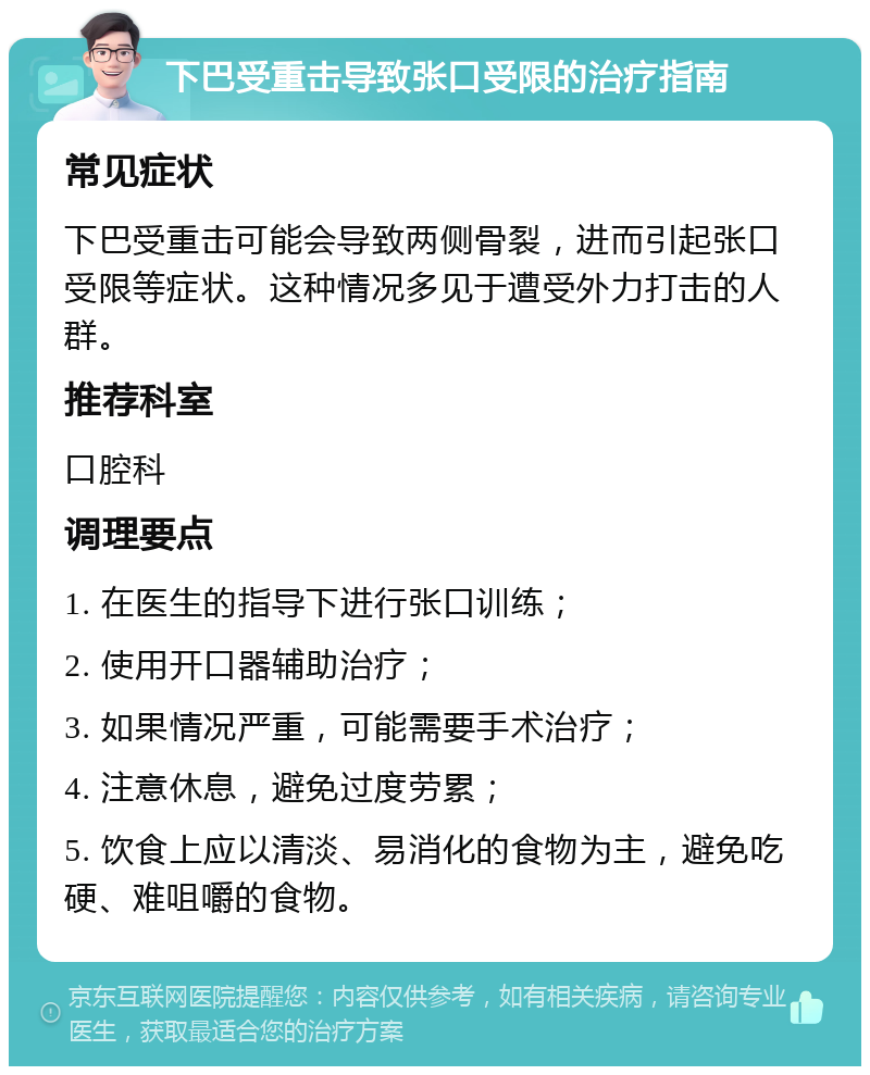 下巴受重击导致张口受限的治疗指南 常见症状 下巴受重击可能会导致两侧骨裂，进而引起张口受限等症状。这种情况多见于遭受外力打击的人群。 推荐科室 口腔科 调理要点 1. 在医生的指导下进行张口训练； 2. 使用开口器辅助治疗； 3. 如果情况严重，可能需要手术治疗； 4. 注意休息，避免过度劳累； 5. 饮食上应以清淡、易消化的食物为主，避免吃硬、难咀嚼的食物。