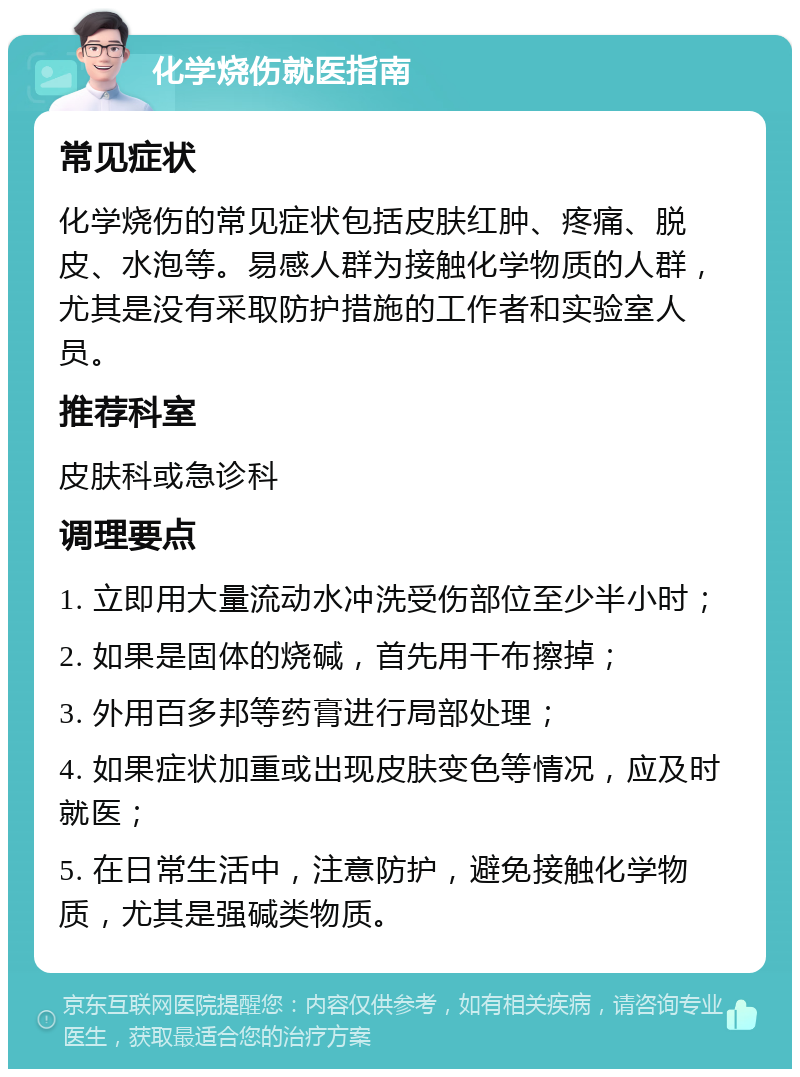 化学烧伤就医指南 常见症状 化学烧伤的常见症状包括皮肤红肿、疼痛、脱皮、水泡等。易感人群为接触化学物质的人群，尤其是没有采取防护措施的工作者和实验室人员。 推荐科室 皮肤科或急诊科 调理要点 1. 立即用大量流动水冲洗受伤部位至少半小时； 2. 如果是固体的烧碱，首先用干布擦掉； 3. 外用百多邦等药膏进行局部处理； 4. 如果症状加重或出现皮肤变色等情况，应及时就医； 5. 在日常生活中，注意防护，避免接触化学物质，尤其是强碱类物质。