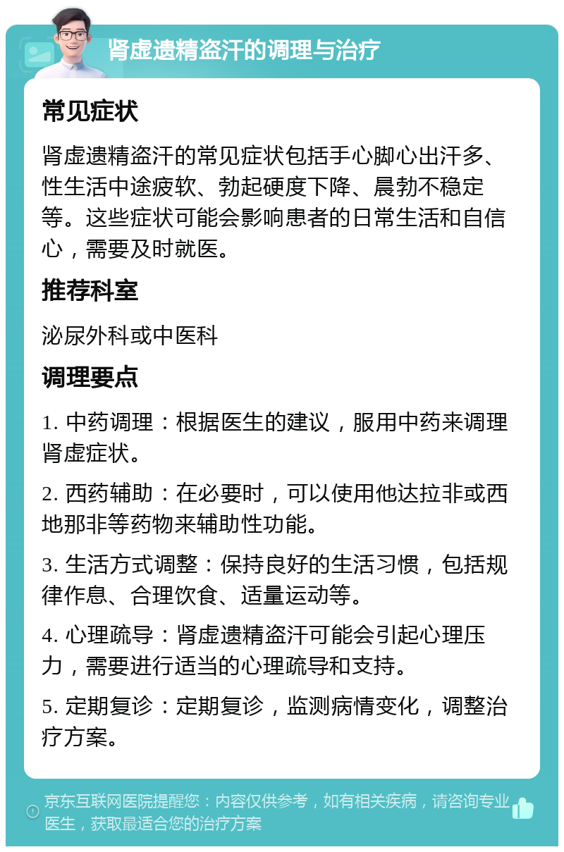 肾虚遗精盗汗的调理与治疗 常见症状 肾虚遗精盗汗的常见症状包括手心脚心出汗多、性生活中途疲软、勃起硬度下降、晨勃不稳定等。这些症状可能会影响患者的日常生活和自信心，需要及时就医。 推荐科室 泌尿外科或中医科 调理要点 1. 中药调理：根据医生的建议，服用中药来调理肾虚症状。 2. 西药辅助：在必要时，可以使用他达拉非或西地那非等药物来辅助性功能。 3. 生活方式调整：保持良好的生活习惯，包括规律作息、合理饮食、适量运动等。 4. 心理疏导：肾虚遗精盗汗可能会引起心理压力，需要进行适当的心理疏导和支持。 5. 定期复诊：定期复诊，监测病情变化，调整治疗方案。