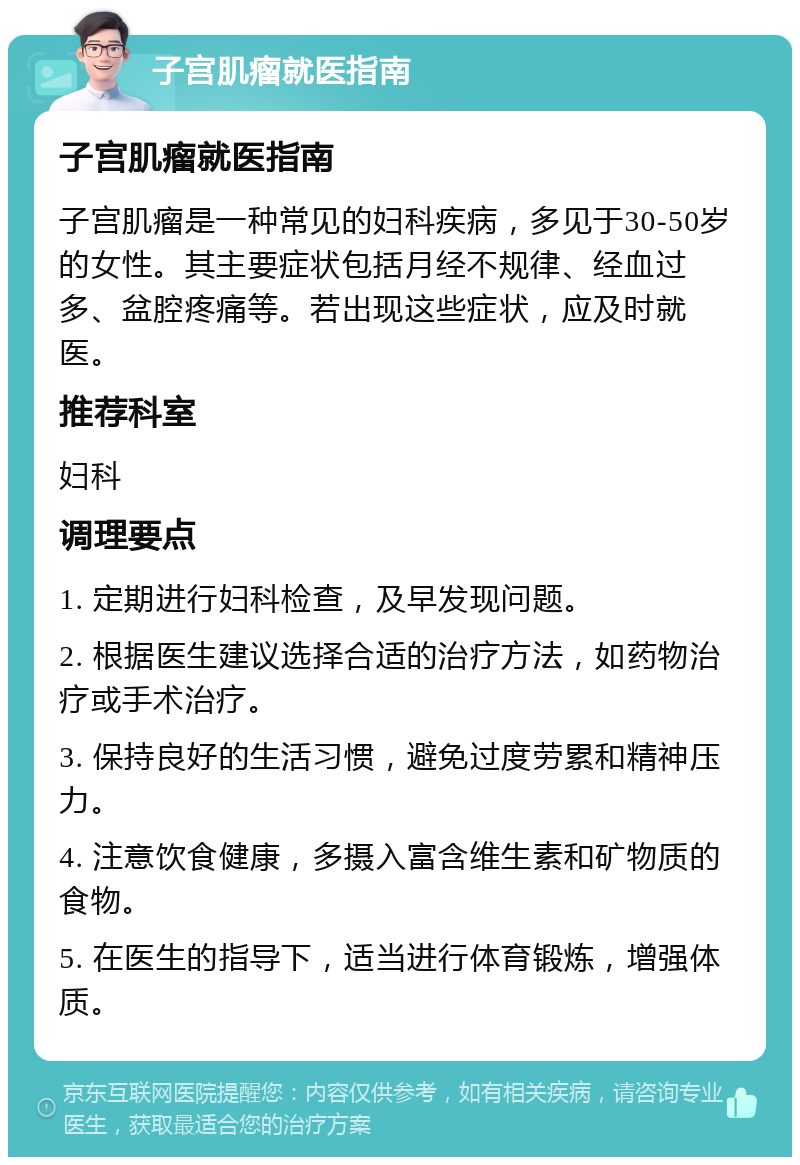 子宫肌瘤就医指南 子宫肌瘤就医指南 子宫肌瘤是一种常见的妇科疾病，多见于30-50岁的女性。其主要症状包括月经不规律、经血过多、盆腔疼痛等。若出现这些症状，应及时就医。 推荐科室 妇科 调理要点 1. 定期进行妇科检查，及早发现问题。 2. 根据医生建议选择合适的治疗方法，如药物治疗或手术治疗。 3. 保持良好的生活习惯，避免过度劳累和精神压力。 4. 注意饮食健康，多摄入富含维生素和矿物质的食物。 5. 在医生的指导下，适当进行体育锻炼，增强体质。