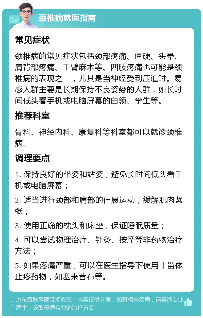 颈椎病就医指南 常见症状 颈椎病的常见症状包括颈部疼痛、僵硬、头晕、肩背部疼痛、手臂麻木等。四肢疼痛也可能是颈椎病的表现之一，尤其是当神经受到压迫时。易感人群主要是长期保持不良姿势的人群，如长时间低头看手机或电脑屏幕的白领、学生等。 推荐科室 骨科、神经内科、康复科等科室都可以就诊颈椎病。 调理要点 1. 保持良好的坐姿和站姿，避免长时间低头看手机或电脑屏幕； 2. 适当进行颈部和肩部的伸展运动，缓解肌肉紧张； 3. 使用正确的枕头和床垫，保证睡眠质量； 4. 可以尝试物理治疗、针灸、按摩等非药物治疗方法； 5. 如果疼痛严重，可以在医生指导下使用非甾体止疼药物，如塞来昔布等。