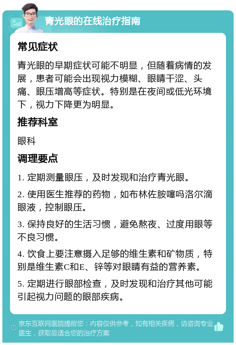 青光眼的在线治疗指南 常见症状 青光眼的早期症状可能不明显，但随着病情的发展，患者可能会出现视力模糊、眼睛干涩、头痛、眼压增高等症状。特别是在夜间或低光环境下，视力下降更为明显。 推荐科室 眼科 调理要点 1. 定期测量眼压，及时发现和治疗青光眼。 2. 使用医生推荐的药物，如布林佐胺噻吗洛尔滴眼液，控制眼压。 3. 保持良好的生活习惯，避免熬夜、过度用眼等不良习惯。 4. 饮食上要注意摄入足够的维生素和矿物质，特别是维生素C和E、锌等对眼睛有益的营养素。 5. 定期进行眼部检查，及时发现和治疗其他可能引起视力问题的眼部疾病。