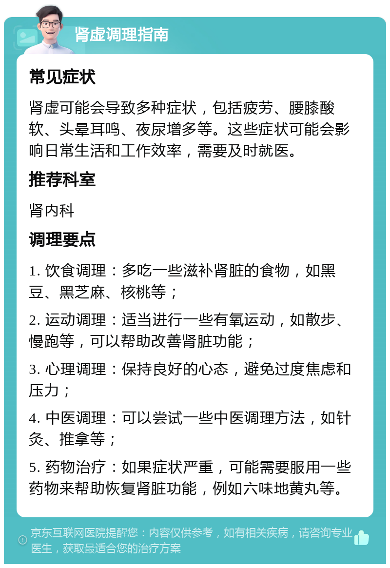 肾虚调理指南 常见症状 肾虚可能会导致多种症状，包括疲劳、腰膝酸软、头晕耳鸣、夜尿增多等。这些症状可能会影响日常生活和工作效率，需要及时就医。 推荐科室 肾内科 调理要点 1. 饮食调理：多吃一些滋补肾脏的食物，如黑豆、黑芝麻、核桃等； 2. 运动调理：适当进行一些有氧运动，如散步、慢跑等，可以帮助改善肾脏功能； 3. 心理调理：保持良好的心态，避免过度焦虑和压力； 4. 中医调理：可以尝试一些中医调理方法，如针灸、推拿等； 5. 药物治疗：如果症状严重，可能需要服用一些药物来帮助恢复肾脏功能，例如六味地黄丸等。