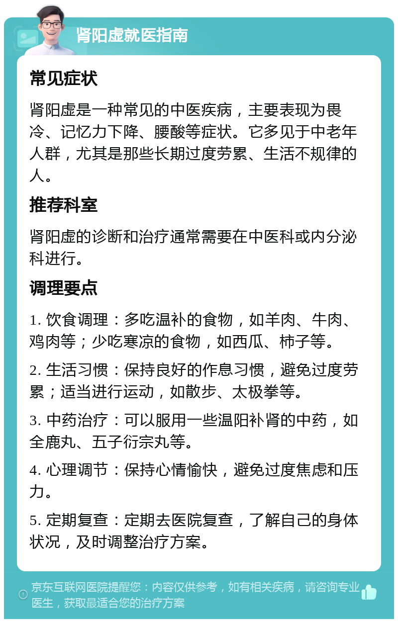 肾阳虚就医指南 常见症状 肾阳虚是一种常见的中医疾病，主要表现为畏冷、记忆力下降、腰酸等症状。它多见于中老年人群，尤其是那些长期过度劳累、生活不规律的人。 推荐科室 肾阳虚的诊断和治疗通常需要在中医科或内分泌科进行。 调理要点 1. 饮食调理：多吃温补的食物，如羊肉、牛肉、鸡肉等；少吃寒凉的食物，如西瓜、柿子等。 2. 生活习惯：保持良好的作息习惯，避免过度劳累；适当进行运动，如散步、太极拳等。 3. 中药治疗：可以服用一些温阳补肾的中药，如全鹿丸、五子衍宗丸等。 4. 心理调节：保持心情愉快，避免过度焦虑和压力。 5. 定期复查：定期去医院复查，了解自己的身体状况，及时调整治疗方案。