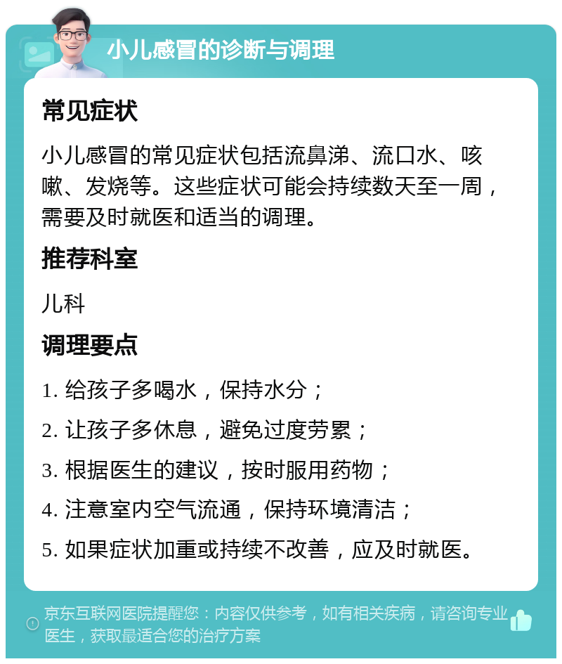 小儿感冒的诊断与调理 常见症状 小儿感冒的常见症状包括流鼻涕、流口水、咳嗽、发烧等。这些症状可能会持续数天至一周，需要及时就医和适当的调理。 推荐科室 儿科 调理要点 1. 给孩子多喝水，保持水分； 2. 让孩子多休息，避免过度劳累； 3. 根据医生的建议，按时服用药物； 4. 注意室内空气流通，保持环境清洁； 5. 如果症状加重或持续不改善，应及时就医。