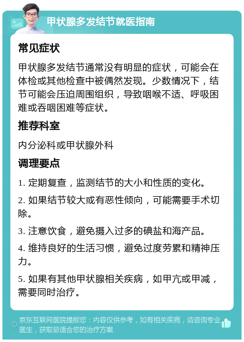 甲状腺多发结节就医指南 常见症状 甲状腺多发结节通常没有明显的症状，可能会在体检或其他检查中被偶然发现。少数情况下，结节可能会压迫周围组织，导致咽喉不适、呼吸困难或吞咽困难等症状。 推荐科室 内分泌科或甲状腺外科 调理要点 1. 定期复查，监测结节的大小和性质的变化。 2. 如果结节较大或有恶性倾向，可能需要手术切除。 3. 注意饮食，避免摄入过多的碘盐和海产品。 4. 维持良好的生活习惯，避免过度劳累和精神压力。 5. 如果有其他甲状腺相关疾病，如甲亢或甲减，需要同时治疗。