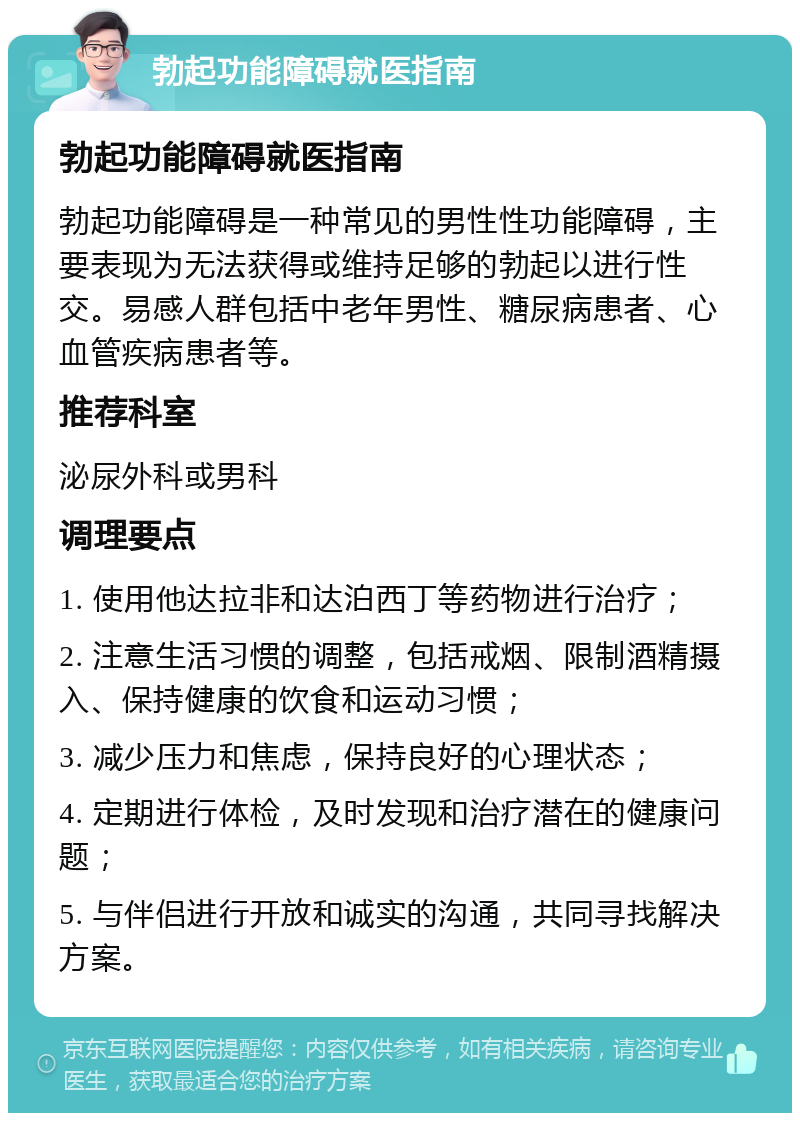 勃起功能障碍就医指南 勃起功能障碍就医指南 勃起功能障碍是一种常见的男性性功能障碍，主要表现为无法获得或维持足够的勃起以进行性交。易感人群包括中老年男性、糖尿病患者、心血管疾病患者等。 推荐科室 泌尿外科或男科 调理要点 1. 使用他达拉非和达泊西丁等药物进行治疗； 2. 注意生活习惯的调整，包括戒烟、限制酒精摄入、保持健康的饮食和运动习惯； 3. 减少压力和焦虑，保持良好的心理状态； 4. 定期进行体检，及时发现和治疗潜在的健康问题； 5. 与伴侣进行开放和诚实的沟通，共同寻找解决方案。