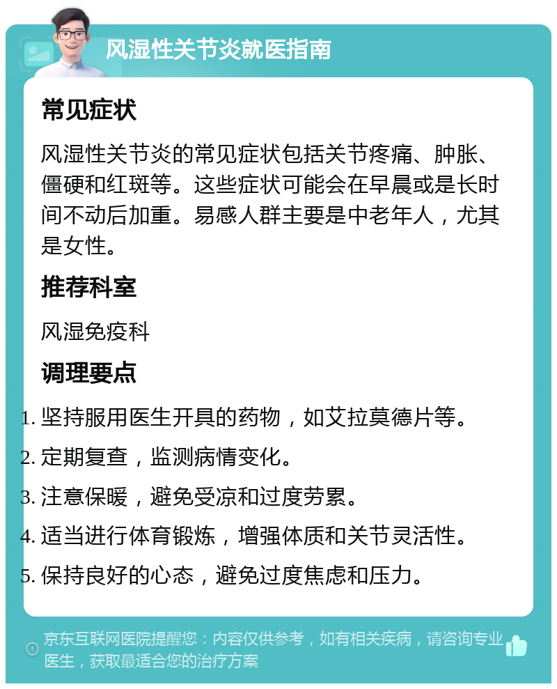 风湿性关节炎就医指南 常见症状 风湿性关节炎的常见症状包括关节疼痛、肿胀、僵硬和红斑等。这些症状可能会在早晨或是长时间不动后加重。易感人群主要是中老年人，尤其是女性。 推荐科室 风湿免疫科 调理要点 坚持服用医生开具的药物，如艾拉莫德片等。 定期复查，监测病情变化。 注意保暖，避免受凉和过度劳累。 适当进行体育锻炼，增强体质和关节灵活性。 保持良好的心态，避免过度焦虑和压力。