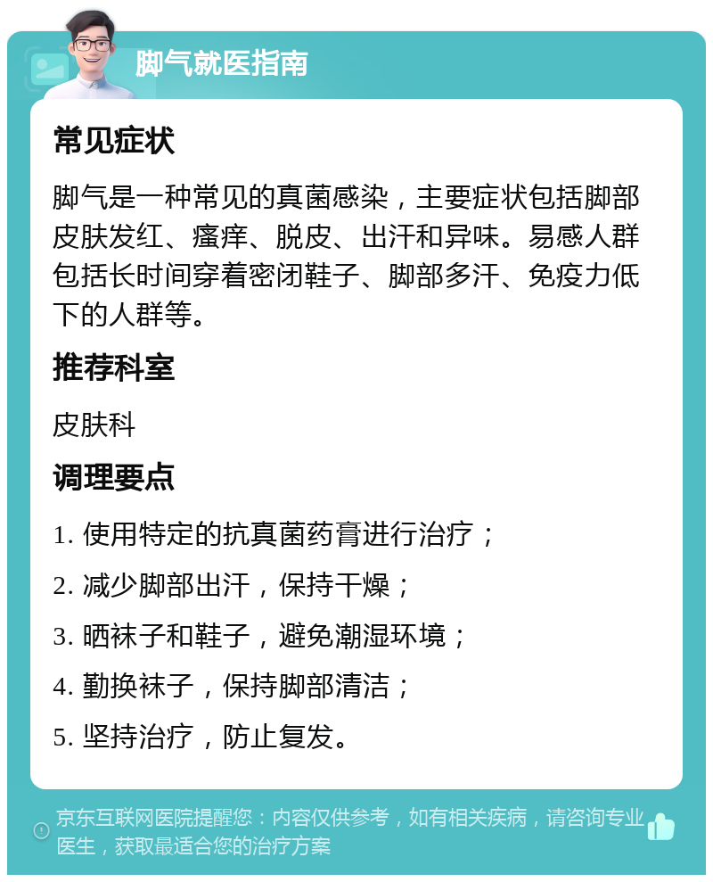 脚气就医指南 常见症状 脚气是一种常见的真菌感染，主要症状包括脚部皮肤发红、瘙痒、脱皮、出汗和异味。易感人群包括长时间穿着密闭鞋子、脚部多汗、免疫力低下的人群等。 推荐科室 皮肤科 调理要点 1. 使用特定的抗真菌药膏进行治疗； 2. 减少脚部出汗，保持干燥； 3. 晒袜子和鞋子，避免潮湿环境； 4. 勤换袜子，保持脚部清洁； 5. 坚持治疗，防止复发。