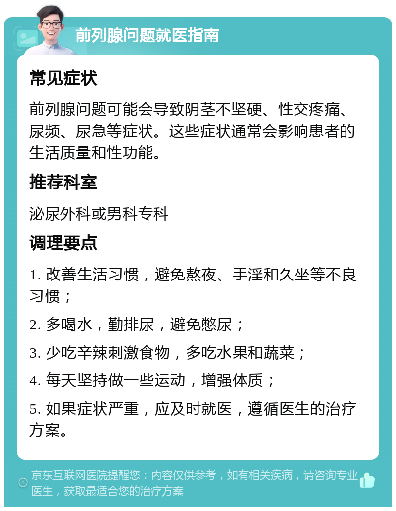 前列腺问题就医指南 常见症状 前列腺问题可能会导致阴茎不坚硬、性交疼痛、尿频、尿急等症状。这些症状通常会影响患者的生活质量和性功能。 推荐科室 泌尿外科或男科专科 调理要点 1. 改善生活习惯，避免熬夜、手淫和久坐等不良习惯； 2. 多喝水，勤排尿，避免憋尿； 3. 少吃辛辣刺激食物，多吃水果和蔬菜； 4. 每天坚持做一些运动，增强体质； 5. 如果症状严重，应及时就医，遵循医生的治疗方案。