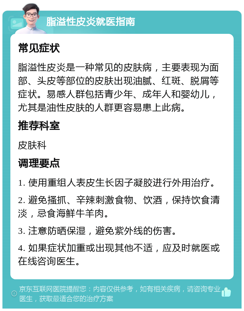 脂溢性皮炎就医指南 常见症状 脂溢性皮炎是一种常见的皮肤病，主要表现为面部、头皮等部位的皮肤出现油腻、红斑、脱屑等症状。易感人群包括青少年、成年人和婴幼儿，尤其是油性皮肤的人群更容易患上此病。 推荐科室 皮肤科 调理要点 1. 使用重组人表皮生长因子凝胶进行外用治疗。 2. 避免搔抓、辛辣刺激食物、饮酒，保持饮食清淡，忌食海鲜牛羊肉。 3. 注意防晒保湿，避免紫外线的伤害。 4. 如果症状加重或出现其他不适，应及时就医或在线咨询医生。