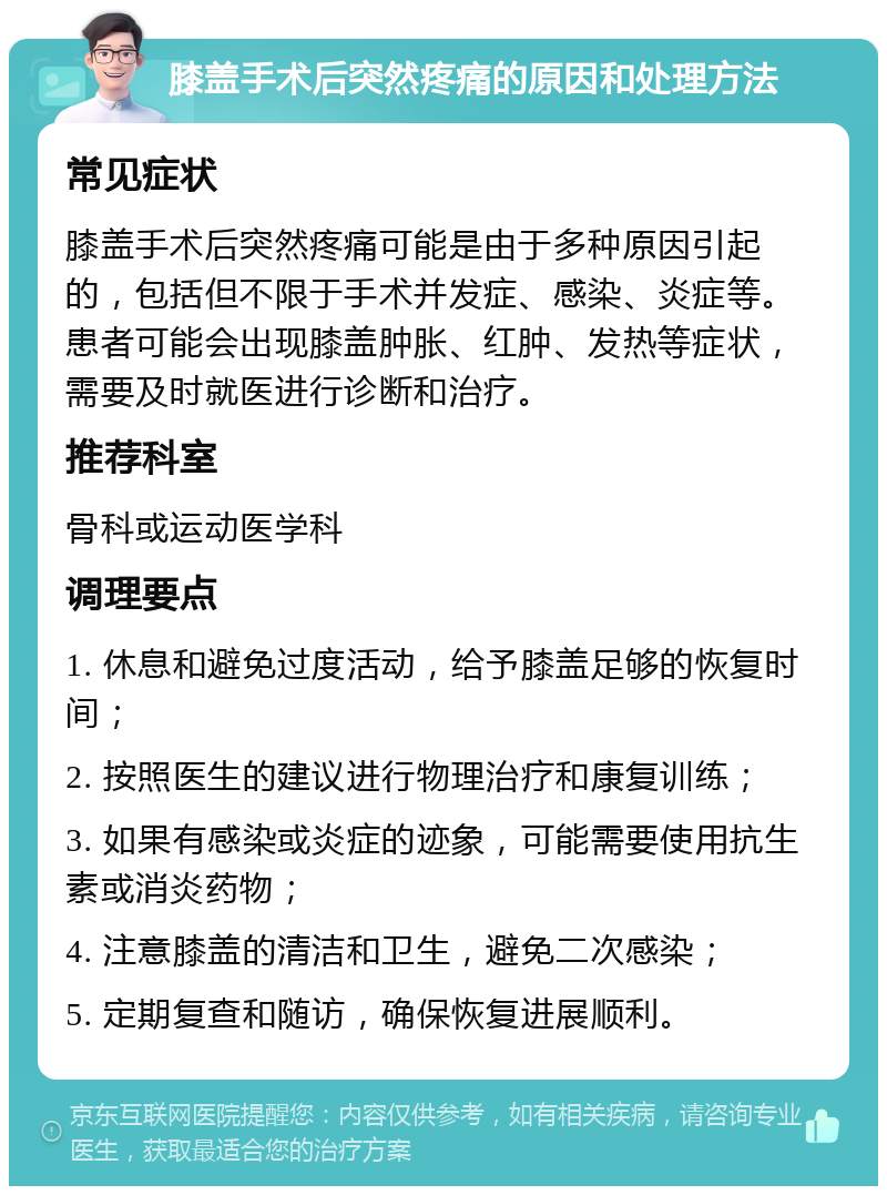 膝盖手术后突然疼痛的原因和处理方法 常见症状 膝盖手术后突然疼痛可能是由于多种原因引起的，包括但不限于手术并发症、感染、炎症等。患者可能会出现膝盖肿胀、红肿、发热等症状，需要及时就医进行诊断和治疗。 推荐科室 骨科或运动医学科 调理要点 1. 休息和避免过度活动，给予膝盖足够的恢复时间； 2. 按照医生的建议进行物理治疗和康复训练； 3. 如果有感染或炎症的迹象，可能需要使用抗生素或消炎药物； 4. 注意膝盖的清洁和卫生，避免二次感染； 5. 定期复查和随访，确保恢复进展顺利。