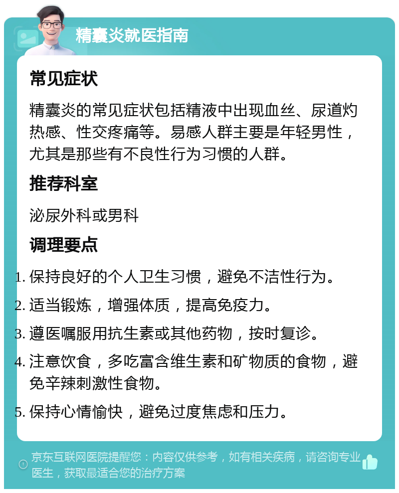 精囊炎就医指南 常见症状 精囊炎的常见症状包括精液中出现血丝、尿道灼热感、性交疼痛等。易感人群主要是年轻男性，尤其是那些有不良性行为习惯的人群。 推荐科室 泌尿外科或男科 调理要点 保持良好的个人卫生习惯，避免不洁性行为。 适当锻炼，增强体质，提高免疫力。 遵医嘱服用抗生素或其他药物，按时复诊。 注意饮食，多吃富含维生素和矿物质的食物，避免辛辣刺激性食物。 保持心情愉快，避免过度焦虑和压力。