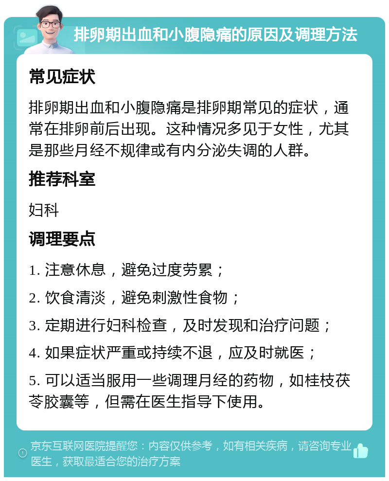 排卵期出血和小腹隐痛的原因及调理方法 常见症状 排卵期出血和小腹隐痛是排卵期常见的症状，通常在排卵前后出现。这种情况多见于女性，尤其是那些月经不规律或有内分泌失调的人群。 推荐科室 妇科 调理要点 1. 注意休息，避免过度劳累； 2. 饮食清淡，避免刺激性食物； 3. 定期进行妇科检查，及时发现和治疗问题； 4. 如果症状严重或持续不退，应及时就医； 5. 可以适当服用一些调理月经的药物，如桂枝茯苓胶囊等，但需在医生指导下使用。