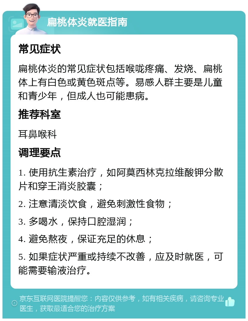 扁桃体炎就医指南 常见症状 扁桃体炎的常见症状包括喉咙疼痛、发烧、扁桃体上有白色或黄色斑点等。易感人群主要是儿童和青少年，但成人也可能患病。 推荐科室 耳鼻喉科 调理要点 1. 使用抗生素治疗，如阿莫西林克拉维酸钾分散片和穿王消炎胶囊； 2. 注意清淡饮食，避免刺激性食物； 3. 多喝水，保持口腔湿润； 4. 避免熬夜，保证充足的休息； 5. 如果症状严重或持续不改善，应及时就医，可能需要输液治疗。