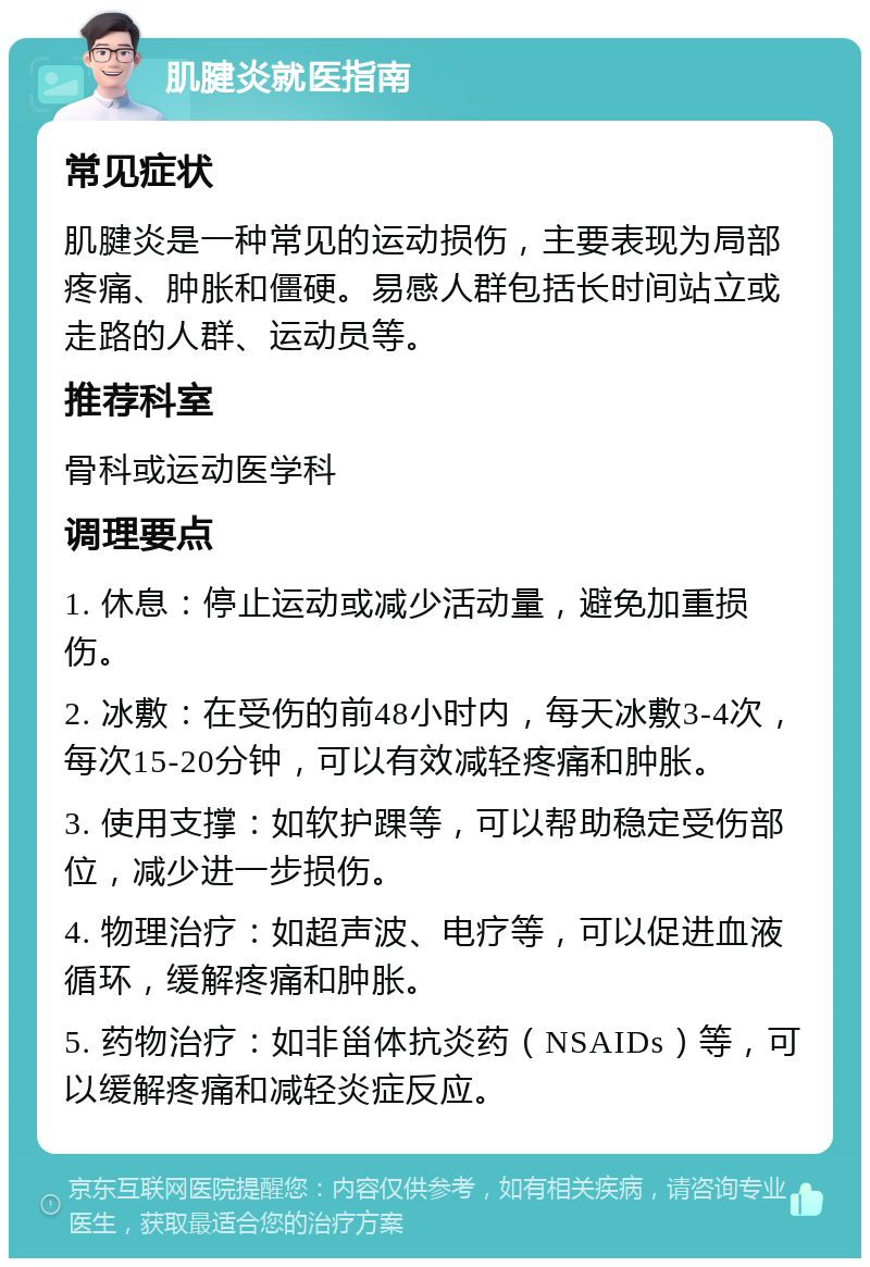 肌腱炎就医指南 常见症状 肌腱炎是一种常见的运动损伤，主要表现为局部疼痛、肿胀和僵硬。易感人群包括长时间站立或走路的人群、运动员等。 推荐科室 骨科或运动医学科 调理要点 1. 休息：停止运动或减少活动量，避免加重损伤。 2. 冰敷：在受伤的前48小时内，每天冰敷3-4次，每次15-20分钟，可以有效减轻疼痛和肿胀。 3. 使用支撑：如软护踝等，可以帮助稳定受伤部位，减少进一步损伤。 4. 物理治疗：如超声波、电疗等，可以促进血液循环，缓解疼痛和肿胀。 5. 药物治疗：如非甾体抗炎药（NSAIDs）等，可以缓解疼痛和减轻炎症反应。