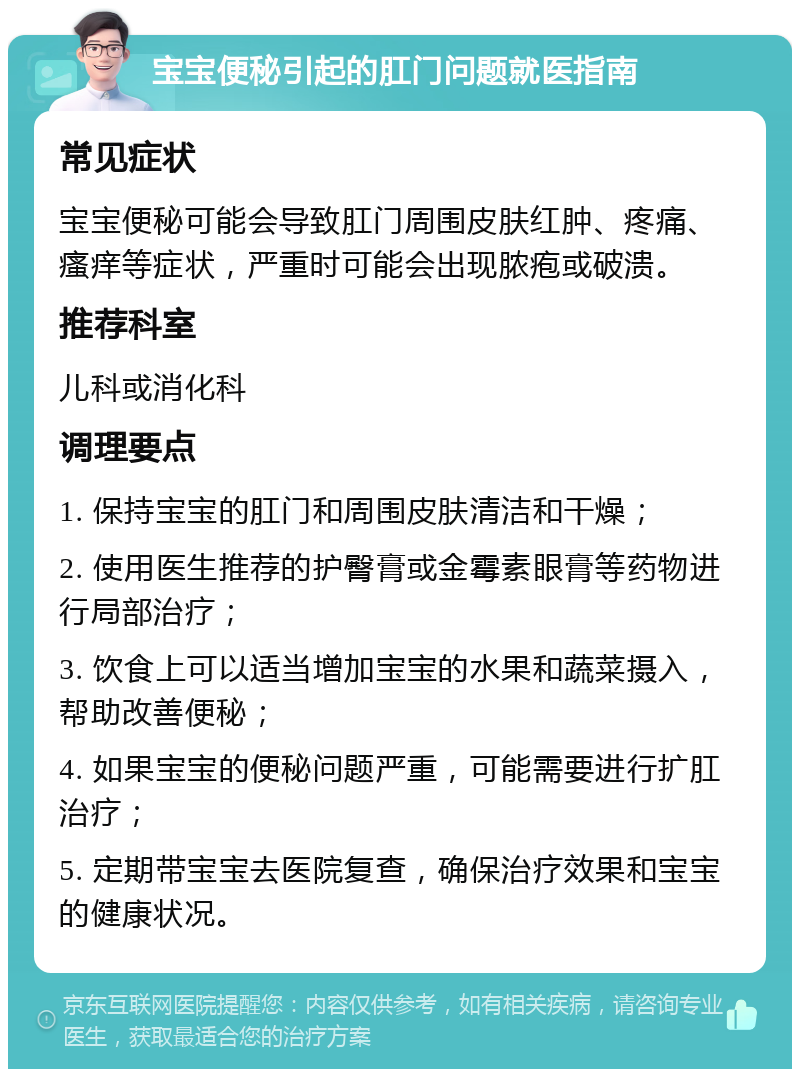 宝宝便秘引起的肛门问题就医指南 常见症状 宝宝便秘可能会导致肛门周围皮肤红肿、疼痛、瘙痒等症状，严重时可能会出现脓疱或破溃。 推荐科室 儿科或消化科 调理要点 1. 保持宝宝的肛门和周围皮肤清洁和干燥； 2. 使用医生推荐的护臀膏或金霉素眼膏等药物进行局部治疗； 3. 饮食上可以适当增加宝宝的水果和蔬菜摄入，帮助改善便秘； 4. 如果宝宝的便秘问题严重，可能需要进行扩肛治疗； 5. 定期带宝宝去医院复查，确保治疗效果和宝宝的健康状况。