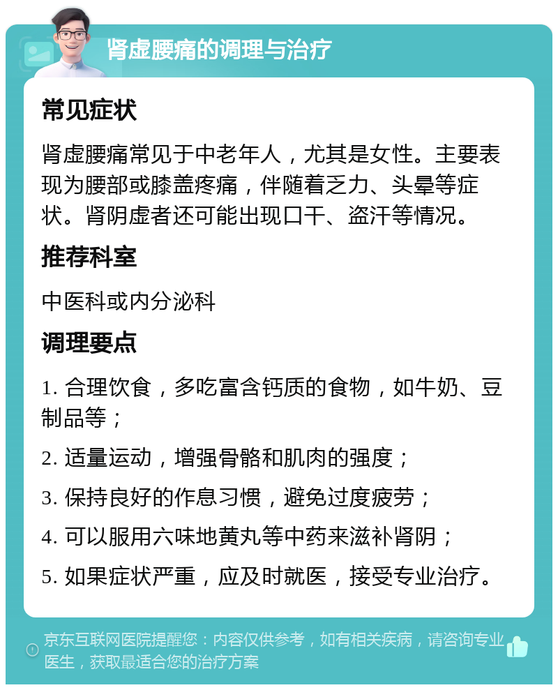 肾虚腰痛的调理与治疗 常见症状 肾虚腰痛常见于中老年人，尤其是女性。主要表现为腰部或膝盖疼痛，伴随着乏力、头晕等症状。肾阴虚者还可能出现口干、盗汗等情况。 推荐科室 中医科或内分泌科 调理要点 1. 合理饮食，多吃富含钙质的食物，如牛奶、豆制品等； 2. 适量运动，增强骨骼和肌肉的强度； 3. 保持良好的作息习惯，避免过度疲劳； 4. 可以服用六味地黄丸等中药来滋补肾阴； 5. 如果症状严重，应及时就医，接受专业治疗。