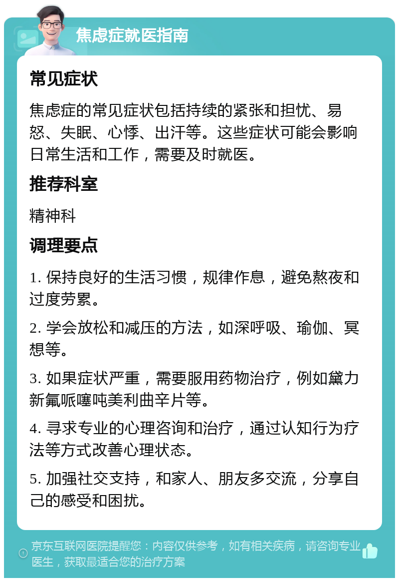 焦虑症就医指南 常见症状 焦虑症的常见症状包括持续的紧张和担忧、易怒、失眠、心悸、出汗等。这些症状可能会影响日常生活和工作，需要及时就医。 推荐科室 精神科 调理要点 1. 保持良好的生活习惯，规律作息，避免熬夜和过度劳累。 2. 学会放松和减压的方法，如深呼吸、瑜伽、冥想等。 3. 如果症状严重，需要服用药物治疗，例如黛力新氟哌噻吨美利曲辛片等。 4. 寻求专业的心理咨询和治疗，通过认知行为疗法等方式改善心理状态。 5. 加强社交支持，和家人、朋友多交流，分享自己的感受和困扰。