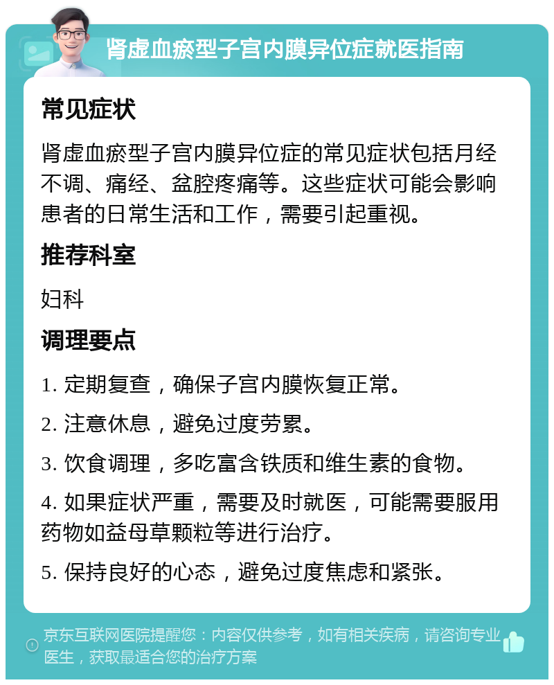 肾虚血瘀型子宫内膜异位症就医指南 常见症状 肾虚血瘀型子宫内膜异位症的常见症状包括月经不调、痛经、盆腔疼痛等。这些症状可能会影响患者的日常生活和工作，需要引起重视。 推荐科室 妇科 调理要点 1. 定期复查，确保子宫内膜恢复正常。 2. 注意休息，避免过度劳累。 3. 饮食调理，多吃富含铁质和维生素的食物。 4. 如果症状严重，需要及时就医，可能需要服用药物如益母草颗粒等进行治疗。 5. 保持良好的心态，避免过度焦虑和紧张。