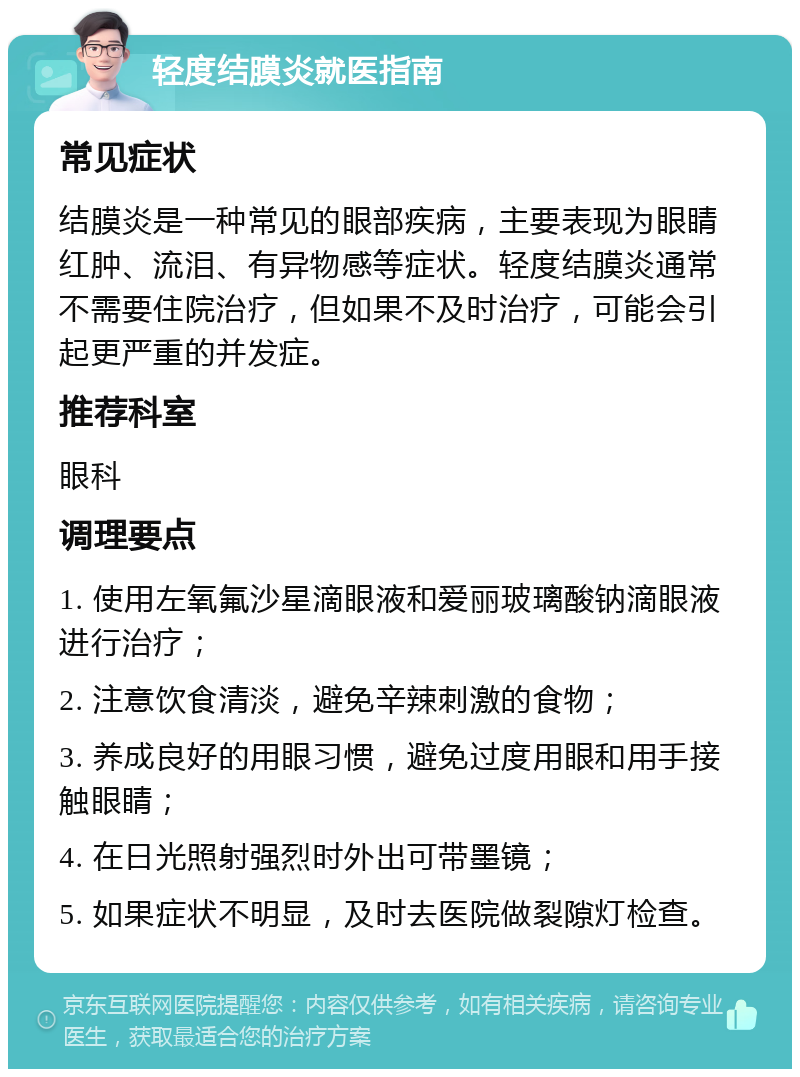 轻度结膜炎就医指南 常见症状 结膜炎是一种常见的眼部疾病，主要表现为眼睛红肿、流泪、有异物感等症状。轻度结膜炎通常不需要住院治疗，但如果不及时治疗，可能会引起更严重的并发症。 推荐科室 眼科 调理要点 1. 使用左氧氟沙星滴眼液和爱丽玻璃酸钠滴眼液进行治疗； 2. 注意饮食清淡，避免辛辣刺激的食物； 3. 养成良好的用眼习惯，避免过度用眼和用手接触眼睛； 4. 在日光照射强烈时外出可带墨镜； 5. 如果症状不明显，及时去医院做裂隙灯检查。