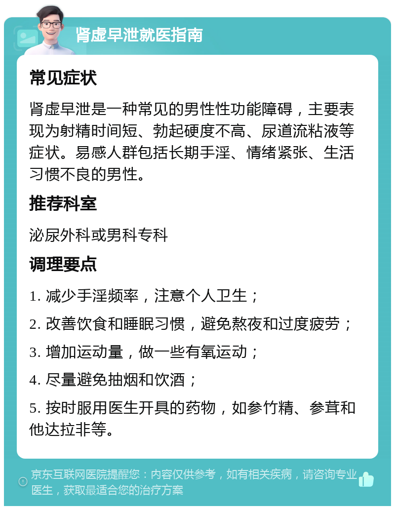 肾虚早泄就医指南 常见症状 肾虚早泄是一种常见的男性性功能障碍，主要表现为射精时间短、勃起硬度不高、尿道流粘液等症状。易感人群包括长期手淫、情绪紧张、生活习惯不良的男性。 推荐科室 泌尿外科或男科专科 调理要点 1. 减少手淫频率，注意个人卫生； 2. 改善饮食和睡眠习惯，避免熬夜和过度疲劳； 3. 增加运动量，做一些有氧运动； 4. 尽量避免抽烟和饮酒； 5. 按时服用医生开具的药物，如参竹精、参茸和他达拉非等。