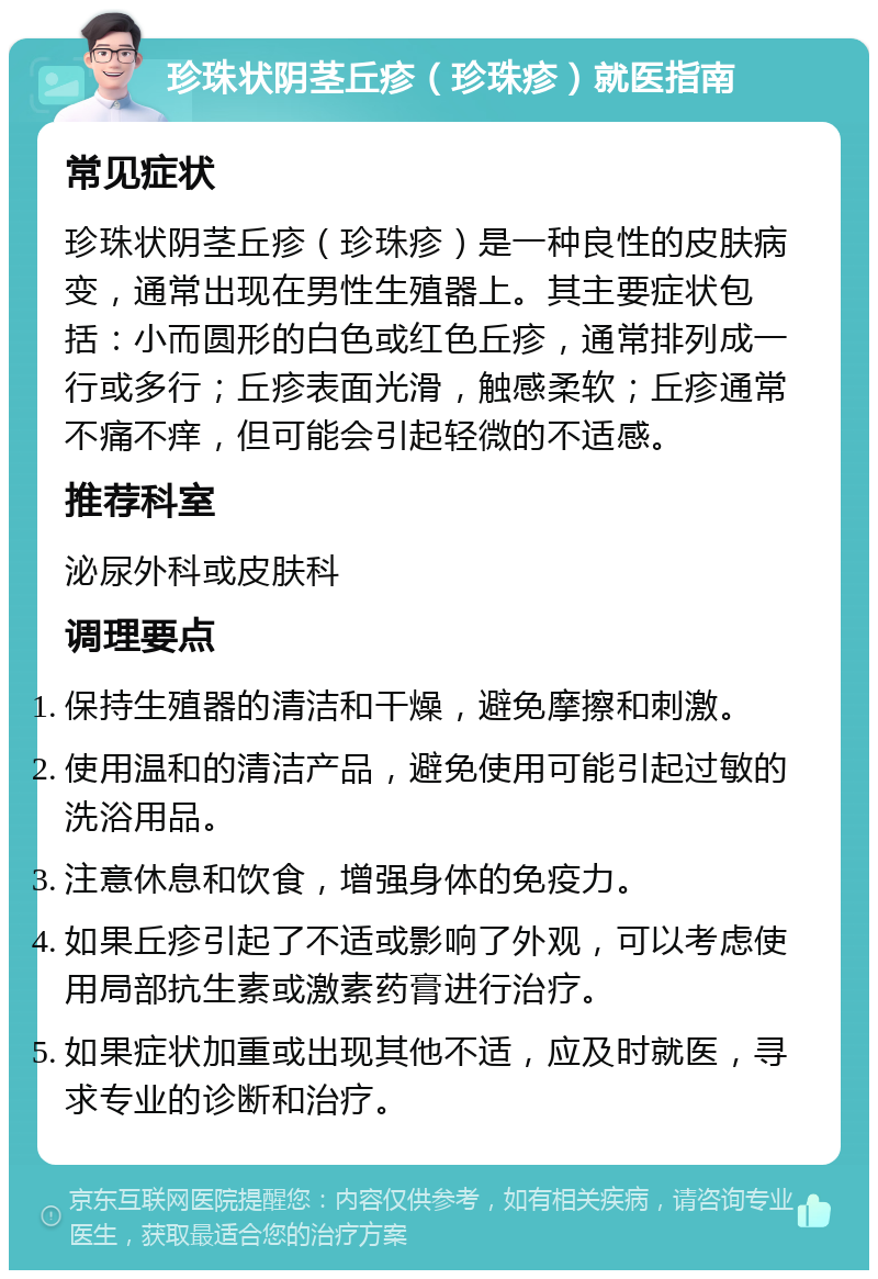 珍珠状阴茎丘疹（珍珠疹）就医指南 常见症状 珍珠状阴茎丘疹（珍珠疹）是一种良性的皮肤病变，通常出现在男性生殖器上。其主要症状包括：小而圆形的白色或红色丘疹，通常排列成一行或多行；丘疹表面光滑，触感柔软；丘疹通常不痛不痒，但可能会引起轻微的不适感。 推荐科室 泌尿外科或皮肤科 调理要点 保持生殖器的清洁和干燥，避免摩擦和刺激。 使用温和的清洁产品，避免使用可能引起过敏的洗浴用品。 注意休息和饮食，增强身体的免疫力。 如果丘疹引起了不适或影响了外观，可以考虑使用局部抗生素或激素药膏进行治疗。 如果症状加重或出现其他不适，应及时就医，寻求专业的诊断和治疗。