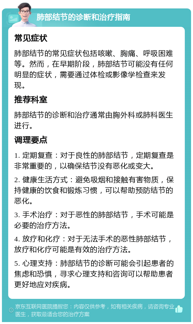 肺部结节的诊断和治疗指南 常见症状 肺部结节的常见症状包括咳嗽、胸痛、呼吸困难等。然而，在早期阶段，肺部结节可能没有任何明显的症状，需要通过体检或影像学检查来发现。 推荐科室 肺部结节的诊断和治疗通常由胸外科或肺科医生进行。 调理要点 1. 定期复查：对于良性的肺部结节，定期复查是非常重要的，以确保结节没有恶化或变大。 2. 健康生活方式：避免吸烟和接触有害物质，保持健康的饮食和锻炼习惯，可以帮助预防结节的恶化。 3. 手术治疗：对于恶性的肺部结节，手术可能是必要的治疗方法。 4. 放疗和化疗：对于无法手术的恶性肺部结节，放疗和化疗可能是有效的治疗方法。 5. 心理支持：肺部结节的诊断可能会引起患者的焦虑和恐惧，寻求心理支持和咨询可以帮助患者更好地应对疾病。