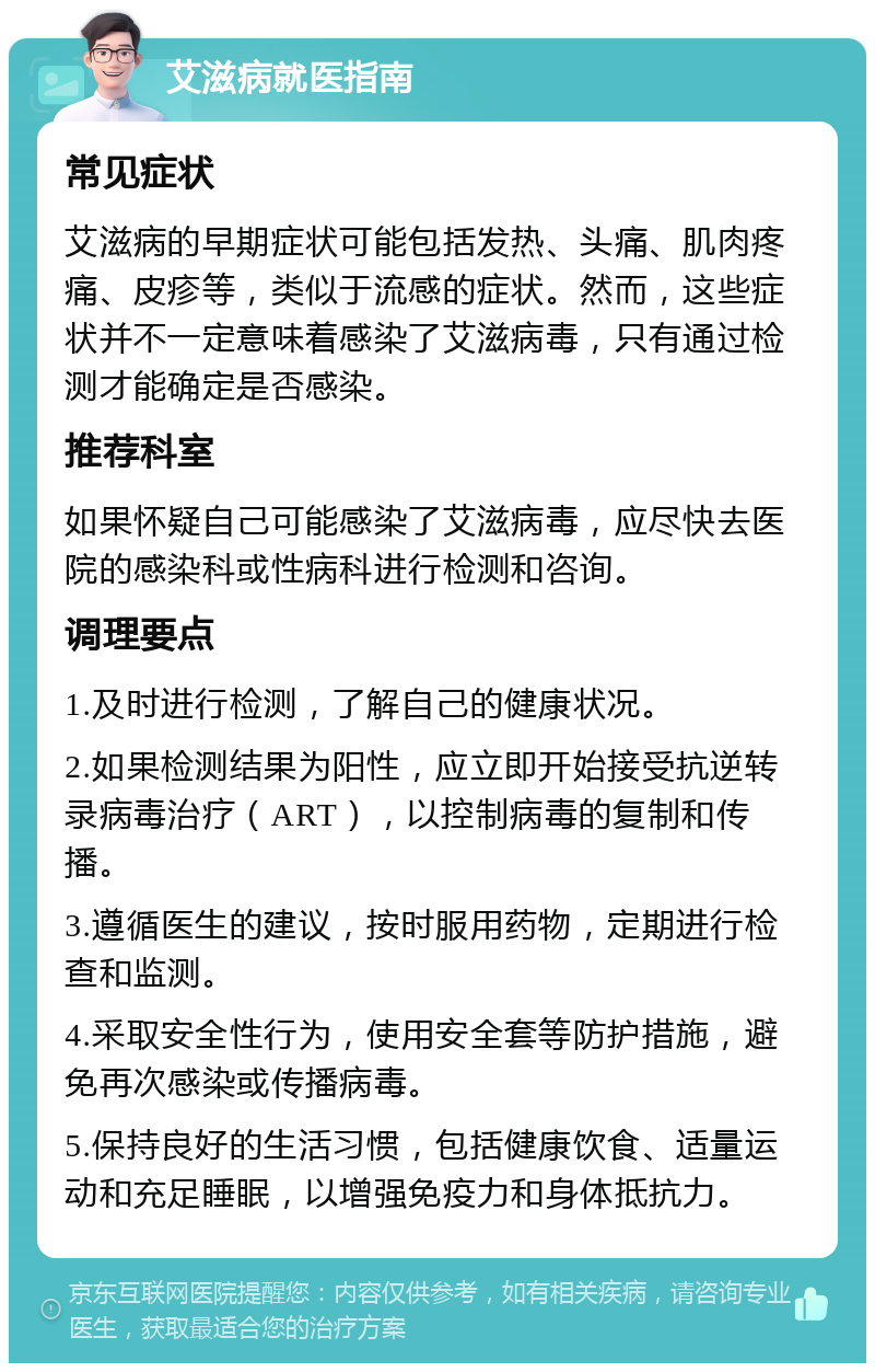 艾滋病就医指南 常见症状 艾滋病的早期症状可能包括发热、头痛、肌肉疼痛、皮疹等，类似于流感的症状。然而，这些症状并不一定意味着感染了艾滋病毒，只有通过检测才能确定是否感染。 推荐科室 如果怀疑自己可能感染了艾滋病毒，应尽快去医院的感染科或性病科进行检测和咨询。 调理要点 1.及时进行检测，了解自己的健康状况。 2.如果检测结果为阳性，应立即开始接受抗逆转录病毒治疗（ART），以控制病毒的复制和传播。 3.遵循医生的建议，按时服用药物，定期进行检查和监测。 4.采取安全性行为，使用安全套等防护措施，避免再次感染或传播病毒。 5.保持良好的生活习惯，包括健康饮食、适量运动和充足睡眠，以增强免疫力和身体抵抗力。