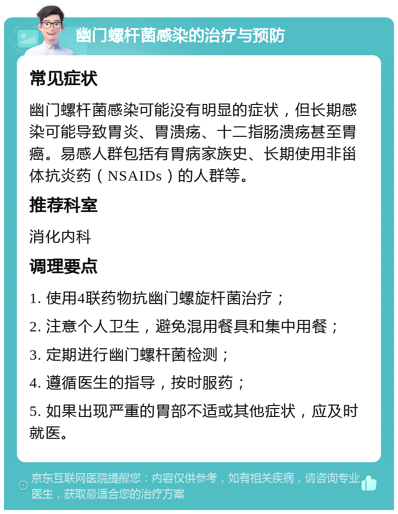 幽门螺杆菌感染的治疗与预防 常见症状 幽门螺杆菌感染可能没有明显的症状，但长期感染可能导致胃炎、胃溃疡、十二指肠溃疡甚至胃癌。易感人群包括有胃病家族史、长期使用非甾体抗炎药（NSAIDs）的人群等。 推荐科室 消化内科 调理要点 1. 使用4联药物抗幽门螺旋杆菌治疗； 2. 注意个人卫生，避免混用餐具和集中用餐； 3. 定期进行幽门螺杆菌检测； 4. 遵循医生的指导，按时服药； 5. 如果出现严重的胃部不适或其他症状，应及时就医。