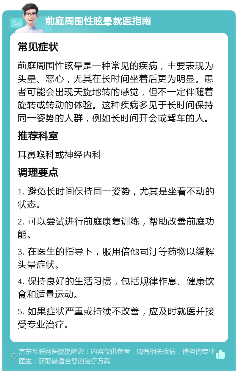 前庭周围性眩晕就医指南 常见症状 前庭周围性眩晕是一种常见的疾病，主要表现为头晕、恶心，尤其在长时间坐着后更为明显。患者可能会出现天旋地转的感觉，但不一定伴随着旋转或转动的体验。这种疾病多见于长时间保持同一姿势的人群，例如长时间开会或驾车的人。 推荐科室 耳鼻喉科或神经内科 调理要点 1. 避免长时间保持同一姿势，尤其是坐着不动的状态。 2. 可以尝试进行前庭康复训练，帮助改善前庭功能。 3. 在医生的指导下，服用倍他司汀等药物以缓解头晕症状。 4. 保持良好的生活习惯，包括规律作息、健康饮食和适量运动。 5. 如果症状严重或持续不改善，应及时就医并接受专业治疗。