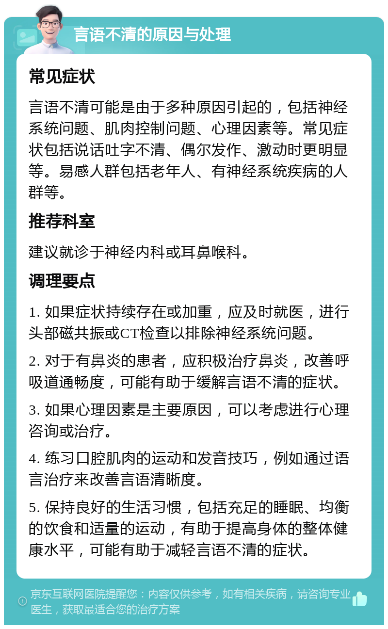 言语不清的原因与处理 常见症状 言语不清可能是由于多种原因引起的，包括神经系统问题、肌肉控制问题、心理因素等。常见症状包括说话吐字不清、偶尔发作、激动时更明显等。易感人群包括老年人、有神经系统疾病的人群等。 推荐科室 建议就诊于神经内科或耳鼻喉科。 调理要点 1. 如果症状持续存在或加重，应及时就医，进行头部磁共振或CT检查以排除神经系统问题。 2. 对于有鼻炎的患者，应积极治疗鼻炎，改善呼吸道通畅度，可能有助于缓解言语不清的症状。 3. 如果心理因素是主要原因，可以考虑进行心理咨询或治疗。 4. 练习口腔肌肉的运动和发音技巧，例如通过语言治疗来改善言语清晰度。 5. 保持良好的生活习惯，包括充足的睡眠、均衡的饮食和适量的运动，有助于提高身体的整体健康水平，可能有助于减轻言语不清的症状。