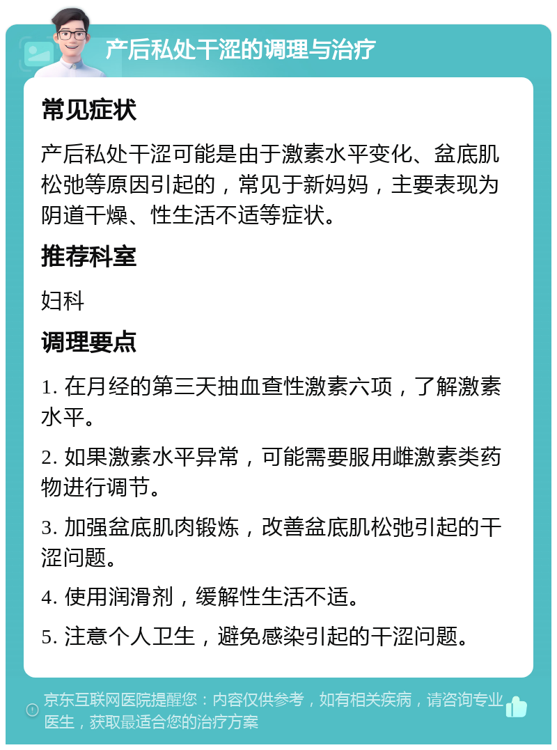 产后私处干涩的调理与治疗 常见症状 产后私处干涩可能是由于激素水平变化、盆底肌松弛等原因引起的，常见于新妈妈，主要表现为阴道干燥、性生活不适等症状。 推荐科室 妇科 调理要点 1. 在月经的第三天抽血查性激素六项，了解激素水平。 2. 如果激素水平异常，可能需要服用雌激素类药物进行调节。 3. 加强盆底肌肉锻炼，改善盆底肌松弛引起的干涩问题。 4. 使用润滑剂，缓解性生活不适。 5. 注意个人卫生，避免感染引起的干涩问题。