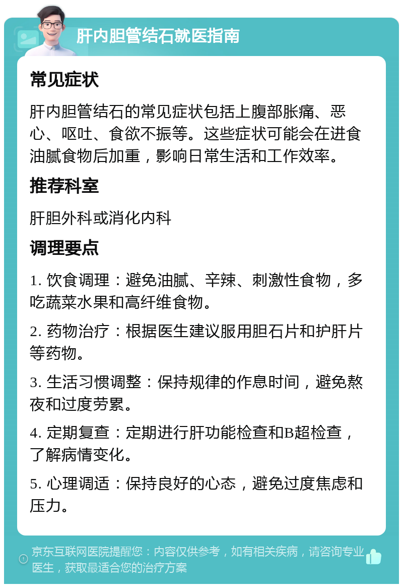 肝内胆管结石就医指南 常见症状 肝内胆管结石的常见症状包括上腹部胀痛、恶心、呕吐、食欲不振等。这些症状可能会在进食油腻食物后加重，影响日常生活和工作效率。 推荐科室 肝胆外科或消化内科 调理要点 1. 饮食调理：避免油腻、辛辣、刺激性食物，多吃蔬菜水果和高纤维食物。 2. 药物治疗：根据医生建议服用胆石片和护肝片等药物。 3. 生活习惯调整：保持规律的作息时间，避免熬夜和过度劳累。 4. 定期复查：定期进行肝功能检查和B超检查，了解病情变化。 5. 心理调适：保持良好的心态，避免过度焦虑和压力。