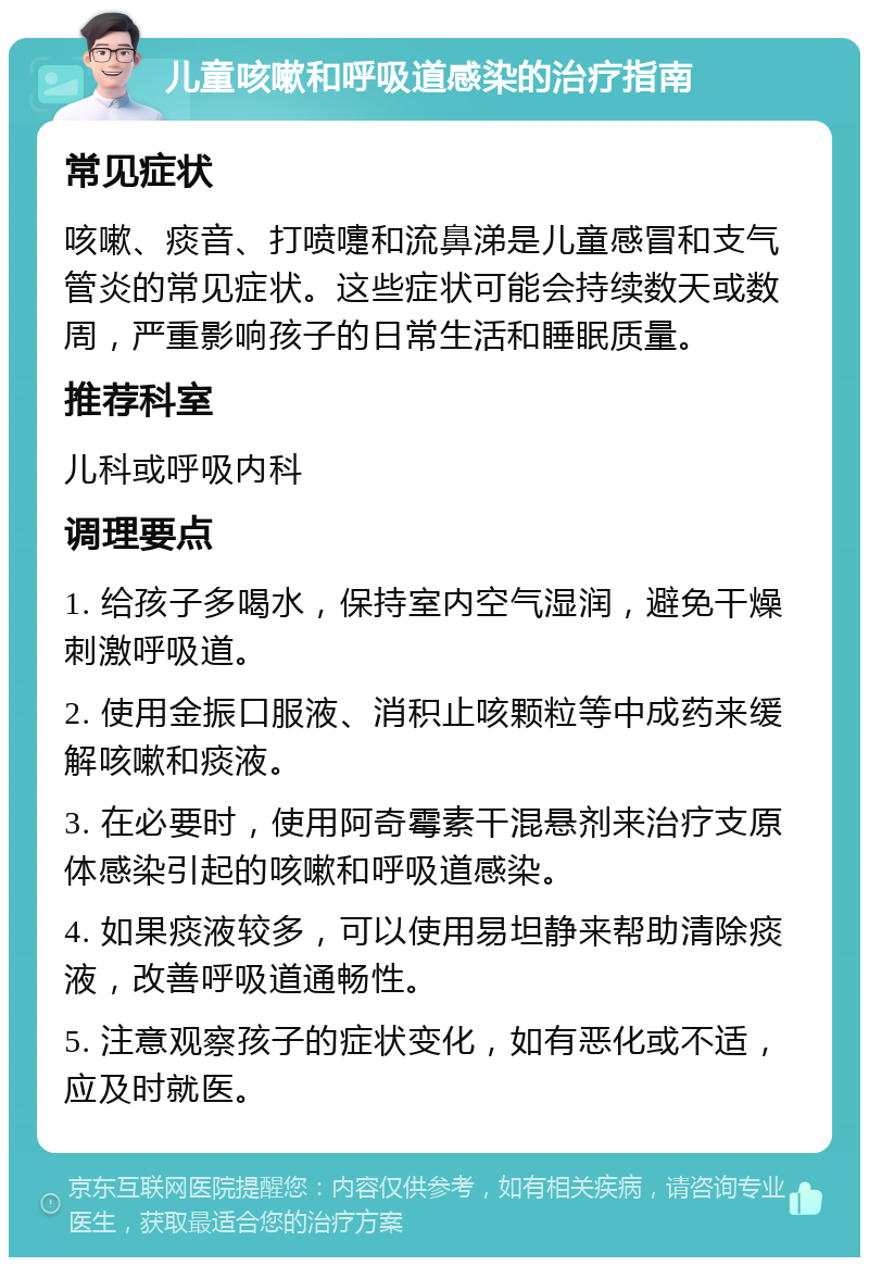 儿童咳嗽和呼吸道感染的治疗指南 常见症状 咳嗽、痰音、打喷嚏和流鼻涕是儿童感冒和支气管炎的常见症状。这些症状可能会持续数天或数周，严重影响孩子的日常生活和睡眠质量。 推荐科室 儿科或呼吸内科 调理要点 1. 给孩子多喝水，保持室内空气湿润，避免干燥刺激呼吸道。 2. 使用金振口服液、消积止咳颗粒等中成药来缓解咳嗽和痰液。 3. 在必要时，使用阿奇霉素干混悬剂来治疗支原体感染引起的咳嗽和呼吸道感染。 4. 如果痰液较多，可以使用易坦静来帮助清除痰液，改善呼吸道通畅性。 5. 注意观察孩子的症状变化，如有恶化或不适，应及时就医。