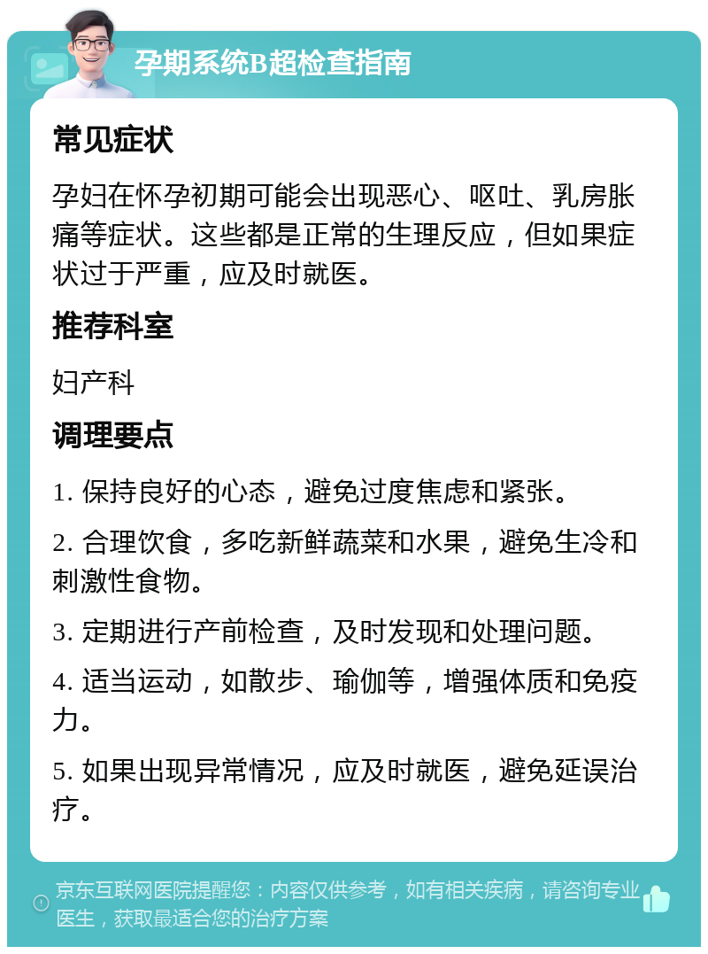 孕期系统B超检查指南 常见症状 孕妇在怀孕初期可能会出现恶心、呕吐、乳房胀痛等症状。这些都是正常的生理反应，但如果症状过于严重，应及时就医。 推荐科室 妇产科 调理要点 1. 保持良好的心态，避免过度焦虑和紧张。 2. 合理饮食，多吃新鲜蔬菜和水果，避免生冷和刺激性食物。 3. 定期进行产前检查，及时发现和处理问题。 4. 适当运动，如散步、瑜伽等，增强体质和免疫力。 5. 如果出现异常情况，应及时就医，避免延误治疗。